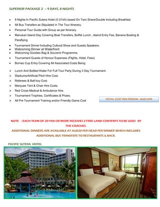 SUPERIOR PACKAGE 2 – 9 DAYS, 8 NIGHTS
• 8 Nights In Pacific Sutera Hotel (5 STAR) based On Twin Share/Double Including Breakfast.
• All Bus Transfers as Stipulated in The Tour Itinerary.
• Personal Tour Guide with Group as per Itinerary.
• Manukan Island Day Covering Boat Transfers, Buffet Lunch , Island Entry Fee, Banana Boating &
Paraflying
• Tournament Dinner Including Cultural Show and Guests Speakers.
• Welcoming Dinner at Waterfront
• Welcoming Goodies Bag & Souvenir Programme.
• Tournament Guests of Honour Expenses (Flights, Hotel, Fees)
• Borneo Cup Entry Covering All Associated Costs Being:
➢ Lunch And Bottled Water For Full Tour Party During 3 Day Tournament.
➢ Stadiums/Artificial Pitch Hire Cost.
➢ Referees & Ball boy Cost.
➢ Marquee Tent & Chair Hire Costs.
➢ Red Cross Medical & Ambulance Hire.
➢ Tournament Trophies, Certificates & Prizes.
➢ All Pre Tournament Training and/or Friendly Game Cost
NOTE : EACH TEAM OF 20 PAX OR MORE RECEIVES 2 FREE LAND CONTENTS TO BE USED BY
THE COACHES.
ADDITIONAL DINNERS ARE AVAILABLE AT AUD20 PER HEAD PER DINNER WHICH INCLUDES
ADDITIONAL BUS TRANSFERS TO RESTAURANTS & BACK.
PACIFIC SUTERA HOTEL
TOTAL COST PER PERSON : AUD1699
 