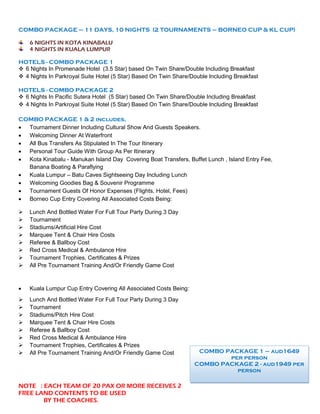COMBO PACKAGE – 11 DAYS, 10 NIGHTS (2 TOURNAMENTS – BORNEO CUP & KL CUP)
6 NIGHTS IN KOTA KINABALU
4 NIGHTS IN KUALA LUMPUR
HOTELS - COMBO PACKAGE 1
❖ 6 Nights In Promenade Hotel (3.5 Star) based On Twin Share/Double Including Breakfast
❖ 4 Nights In Parkroyal Suite Hotel (5 Star) Based On Twin Share/Double Including Breakfast
HOTELS - COMBO PACKAGE 2
❖ 6 Nights In Pacific Sutera Hotel (5 Star) based On Twin Share/Double Including Breakfast
❖ 4 Nights In Parkroyal Suite Hotel (5 Star) Based On Twin Share/Double Including Breakfast
COMBO PACKAGE 1 & 2 includes,
• Tournament Dinner Including Cultural Show And Guests Speakers.
• Welcoming Dinner At Waterfront
• All Bus Transfers As Stipulated In The Tour Itinerary
• Personal Tour Guide With Group As Per Itinerary
• Kota Kinabalu - Manukan Island Day Covering Boat Transfers, Buffet Lunch , Island Entry Fee,
Banana Boating & Paraflying
• Kuala Lumpur – Batu Caves Sightseeing Day Including Lunch
• Welcoming Goodies Bag & Souvenir Programme
• Tournament Guests Of Honor Expenses (Flights, Hotel, Fees)
• Borneo Cup Entry Covering All Associated Costs Being:
➢ Lunch And Bottled Water For Full Tour Party During 3 Day
➢ Tournament
➢ Stadiums/Artificial Hire Cost
➢ Marquee Tent & Chair Hire Costs
➢ Referee & Ballboy Cost
➢ Red Cross Medical & Ambulance Hire
➢ Tournament Trophies, Certificates & Prizes
➢ All Pre Tournament Training And/Or Friendly Game Cost
• Kuala Lumpur Cup Entry Covering All Associated Costs Being:
➢ Lunch And Bottled Water For Full Tour Party During 3 Day
➢ Tournament
➢ Stadiums/Pitch Hire Cost
➢ Marquee Tent & Chair Hire Costs
➢ Referee & Ballboy Cost
➢ Red Cross Medical & Ambulance Hire
➢ Tournament Trophies, Certificates & Prizes
➢ All Pre Tournament Training And/Or Friendly Game Cost
NOTE : EACH TEAM OF 20 PAX OR MORE RECEIVES 2
FREE LAND CONTENTS TO BE USED
BY THE COACHES.
COMBO PACKAGE 1 – aud1649
per person
COMBO PACKAGE 2 - aud1949 per
person
 