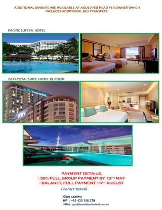 ADDITIONAL DINNERS ARE AVAILABLE AT AUD20 PER HEAD PER DINNER WHICH
INCLUDES ADDITIONAL BUS TRANSFERS.
PACIFIC SUTERA HOTEL
PARKROYAL SUITE HOTEL KL ROOM
PAYMENT DETAILS,
: 50% FULL GROUP PAYMENT BY 15TH MAY
: BALANCE FULL PAYMENT 15TH AUGUST
Contact Details
Gus cerro
HP : +61 433 156 279
EMAIL: gus@foundationfootball.com.au
 