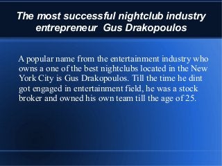 The most successful nightclub industry
entrepreneur Gus Drakopoulos
A popular name from the entertainment industry who
owns a one of the best nightclubs located in the New
York City is Gus Drakopoulos. Till the time he dint
got engaged in entertainment field, he was a stock
broker and owned his own team till the age of 25.
 