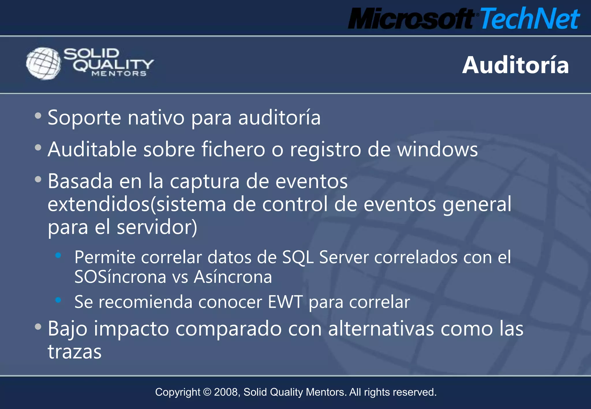 Auditoría

• Soporte nativo para auditoría
• Auditable sobre fichero o registro de windows
• Basada en la captura de eventos
 extendidos(sistema de control de eventos general
 para el servidor)
  •   Permite correlar datos de SQL Server correlados con el
      SOSíncrona vs Asíncrona
  •   Se recomienda conocer EWT para correlar
• Bajo impacto comparado con alternativas como las
 trazas
                Copyright © 2008, Solid Quality Mentors. All rights reserved.
 