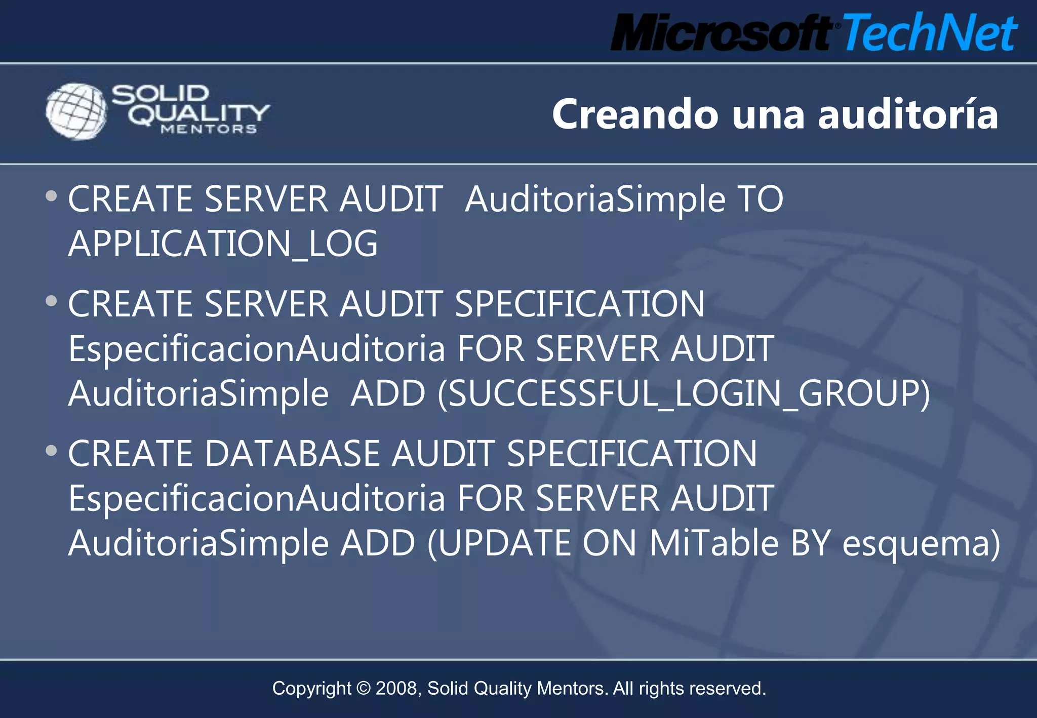 Creando una auditoría
• CREATE SERVER AUDIT AuditoriaSimple TO
 APPLICATION_LOG
• CREATE SERVER AUDIT SPECIFICATION
 EspecificacionAuditoria FOR SERVER AUDIT
 AuditoriaSimple ADD (SUCCESSFUL_LOGIN_GROUP)
• CREATE DATABASE AUDIT SPECIFICATION
 EspecificacionAuditoria FOR SERVER AUDIT
 AuditoriaSimple ADD (UPDATE ON MiTable BY esquema)


            Copyright © 2008, Solid Quality Mentors. All rights reserved.
 