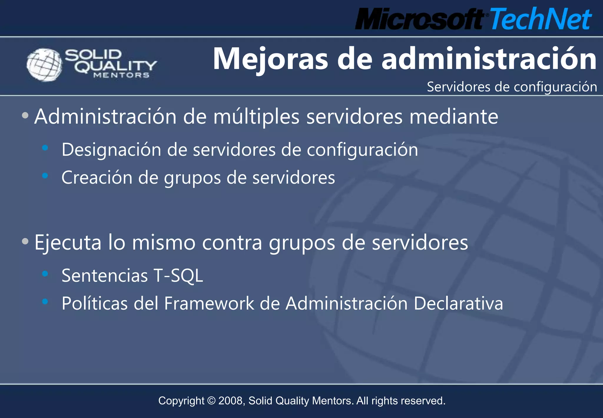 Mejoras de administración
                                                                         Servidores de configuración

• Administración de múltiples servidores mediante
  •   Designación de servidores de configuración
  •   Creación de grupos de servidores


• Ejecuta lo mismo contra grupos de servidores
  •   Sentencias T-SQL
  •   Políticas del Framework de Administración Declarativa




                 Copyright © 2008, Solid Quality Mentors. All rights reserved.
 
