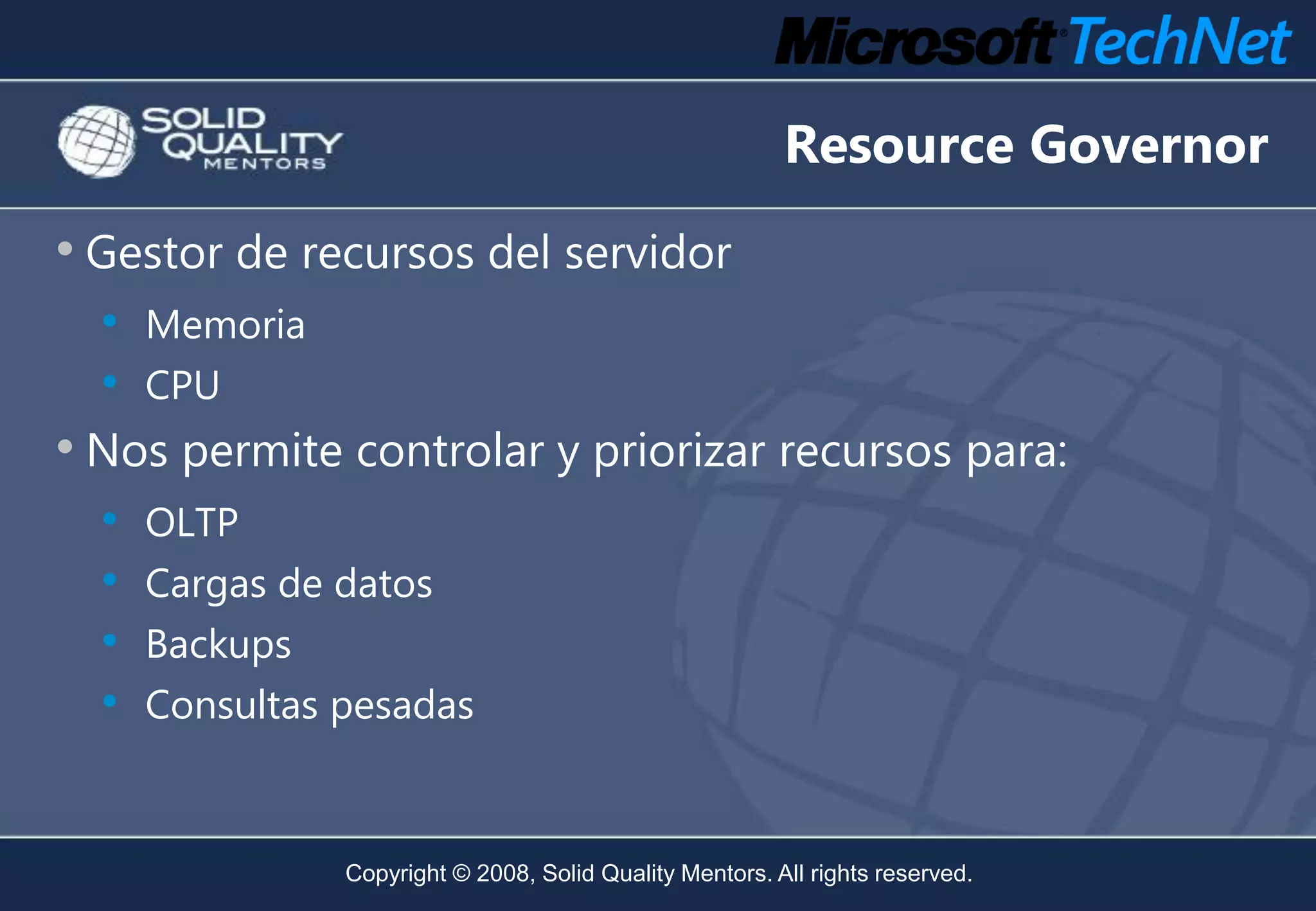 Resource Governor
• Gestor de recursos del servidor
  •   Memoria
  •   CPU
• Nos permite controlar y priorizar recursos para:
  • OLTP
  • Cargas de datos
  • Backups
  • Consultas pesadas


                Copyright © 2008, Solid Quality Mentors. All rights reserved.
 