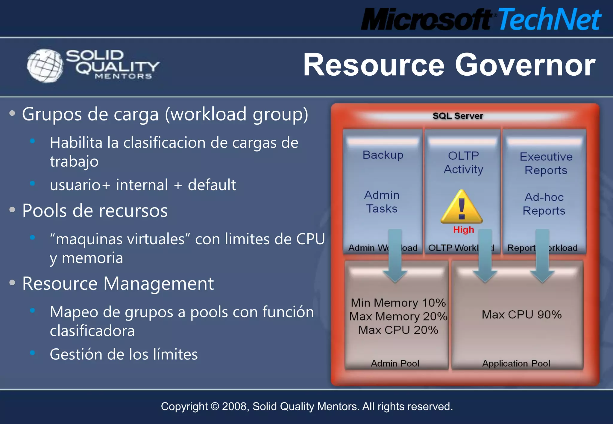 Resource Governor
• Grupos de carga (workload group)
  • Habilita la clasificacion de cargas de
      trabajo
   •  usuario+ internal + default
• Pools de recursos
   • “maquinas virtuales” con limites de CPU
      y memoria
• Resource Management
  • Mapeo de grupos a pools con función
      clasificadora
  •   Gestión de los límites


                      Copyright © 2008, Solid Quality Mentors. All rights reserved.
 