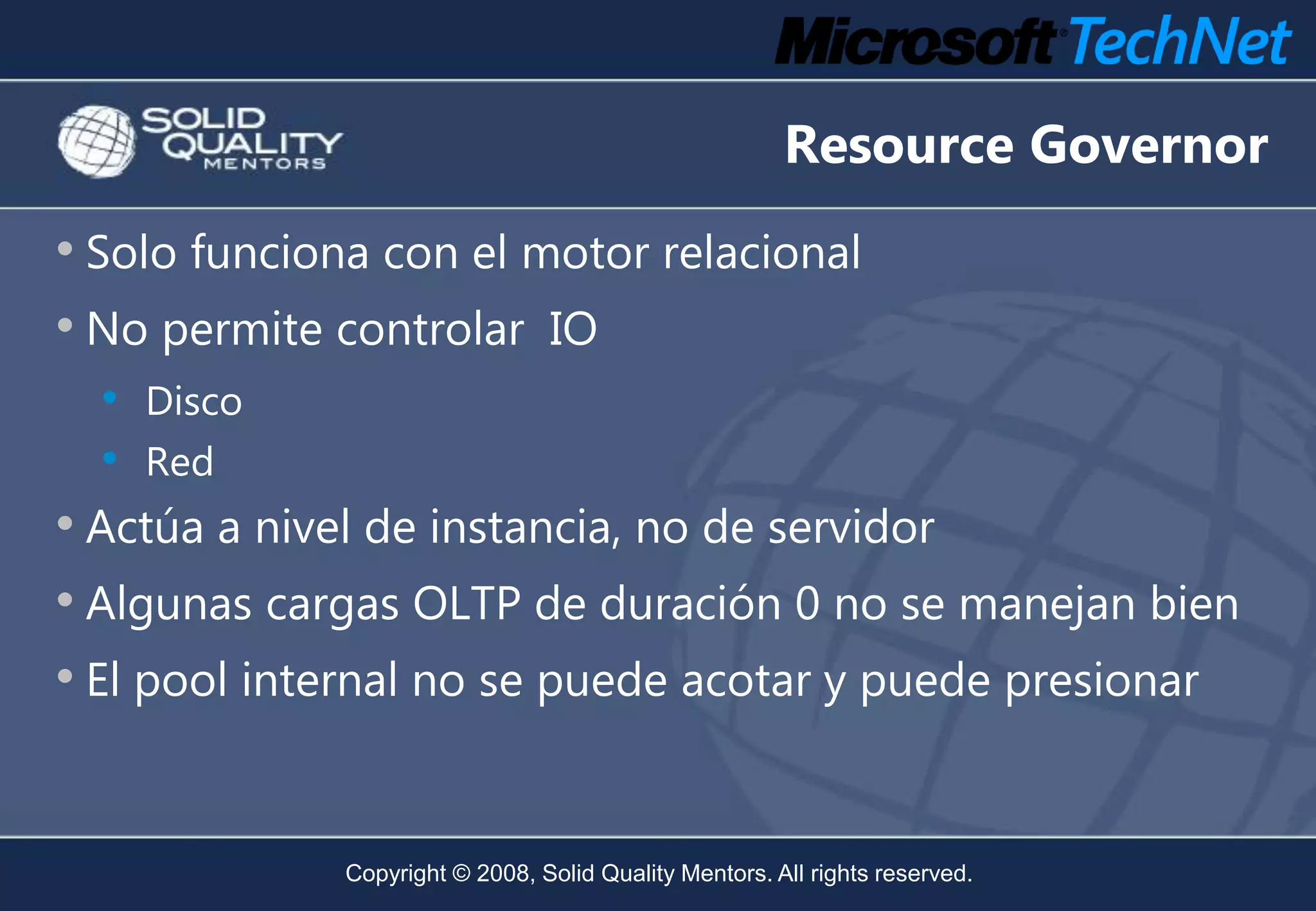 Resource Governor
• Solo funciona con el motor relacional
• No permite controlar IO
  •   Disco
  •   Red
• Actúa a nivel de instancia, no de servidor
• Algunas cargas OLTP de duración 0 no se manejan bien
• El pool internal no se puede acotar y puede presionar


              Copyright © 2008, Solid Quality Mentors. All rights reserved.
 