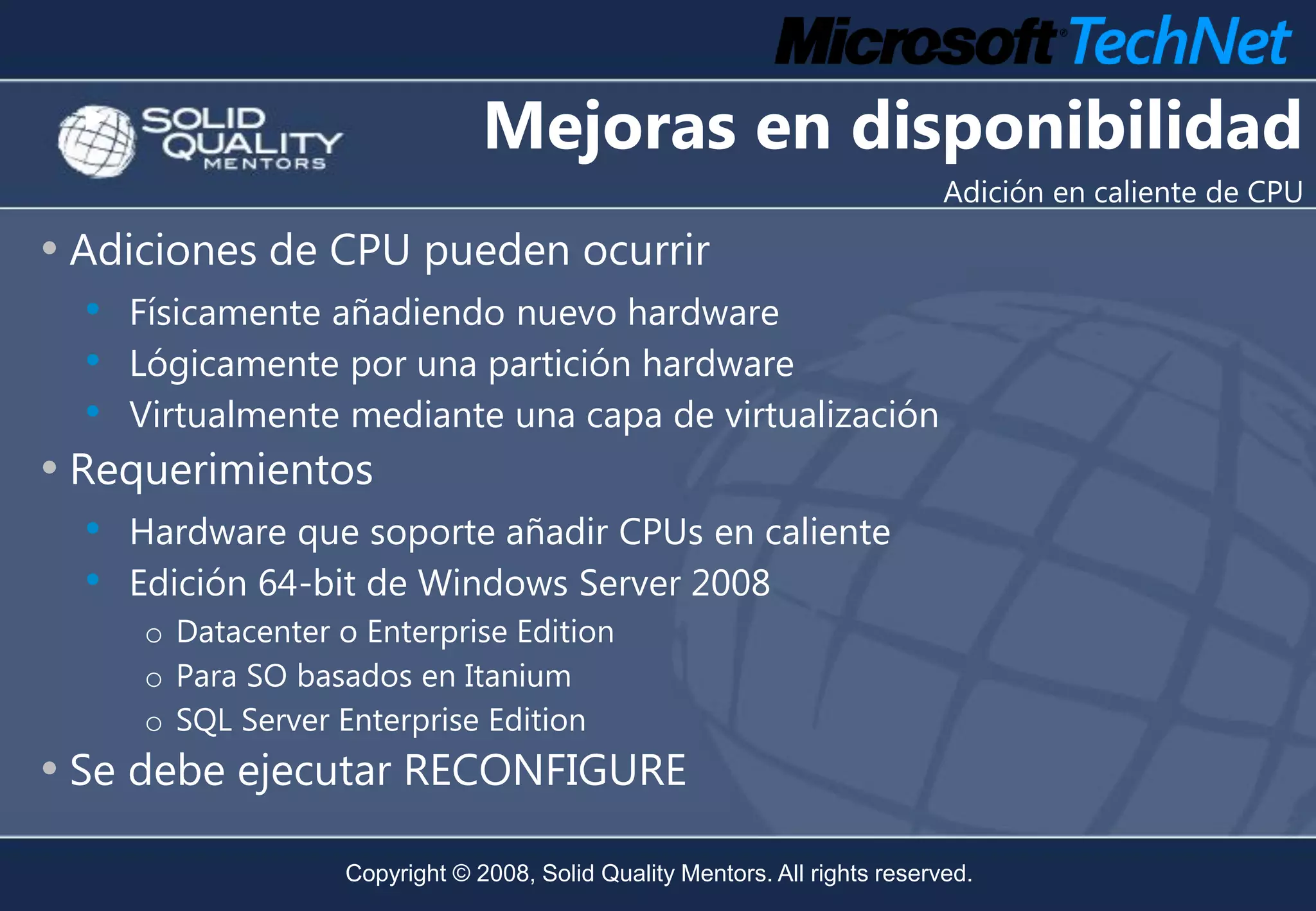 Mejoras en disponibilidad
                                                                              Adición en caliente de CPU

• Adiciones de CPU pueden ocurrir
  • Físicamente añadiendo nuevo hardware
  • Lógicamente por una partición hardware
  • Virtualmente mediante una capa de virtualización
• Requerimientos
  •   Hardware que soporte añadir CPUs en caliente
  •   Edición 64-bit de Windows Server 2008
      o Datacenter o Enterprise Edition
      o Para SO basados en Itanium
      o SQL Server Enterprise Edition
• Se debe ejecutar RECONFIGURE
                    Copyright © 2008, Solid Quality Mentors. All rights reserved.
 