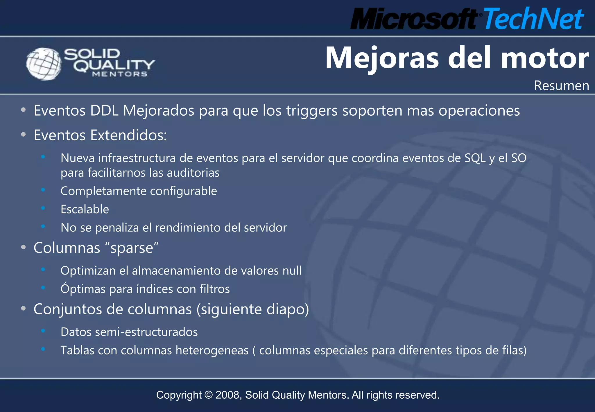 Mejoras del motor
                                                                                               Resumen
• Eventos DDL Mejorados para que los triggers soporten mas operaciones
• Eventos Extendidos:
   •   Nueva infraestructura de eventos para el servidor que coordina eventos de SQL y el SO
       para facilitarnos las auditorias
   • Completamente configurable
   • Escalable
   • No se penaliza el rendimiento del servidor
• Columnas “sparse”
   • Optimizan el almacenamiento de valores null
   • Óptimas para índices con filtros
• Conjuntos de columnas (siguiente diapo)
   • Datos semi-estructurados
   • Tablas con columnas heterogeneas ( columnas especiales para diferentes tipos de filas)

                        Copyright © 2008, Solid Quality Mentors. All rights reserved.
 
