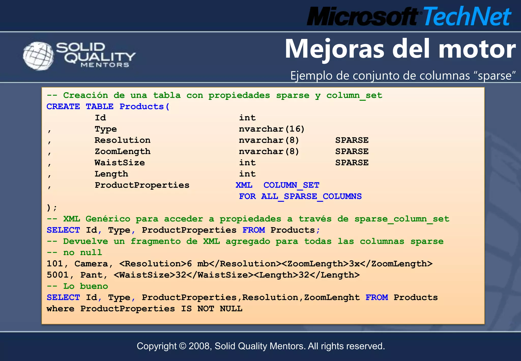 Mejoras del motor
                                                     Ejemplo de conjunto de columnas “sparse”
-- Creación de una tabla con propiedades sparse y column_set
CREATE TABLE Products(
         Id                        int
,        Type                      nvarchar(16)
,        Resolution                nvarchar(8)      SPARSE
,        ZoomLength                nvarchar(8)      SPARSE
,        WaistSize                 int              SPARSE
,        Length                    int
,        ProductProperties        XML COLUMN_SET
                                   FOR ALL_SPARSE_COLUMNS
);
-- XML Genérico para acceder a propiedades a través de sparse_column_set
SELECT Id, Type, ProductProperties FROM Products;
-- Devuelve un fragmento de XML agregado para todas las columnas sparse
-- no null
101, Camera, <Resolution>6 mb</Resolution><ZoomLength>3x</ZoomLength>
5001, Pant, <WaistSize>32</WaistSize><Length>32</Length>
-- Lo bueno
SELECT Id, Type, ProductProperties,Resolution,ZoomLenght FROM Products
where ProductProperties IS NOT NULL



                Copyright © 2008, Solid Quality Mentors. All rights reserved.
 