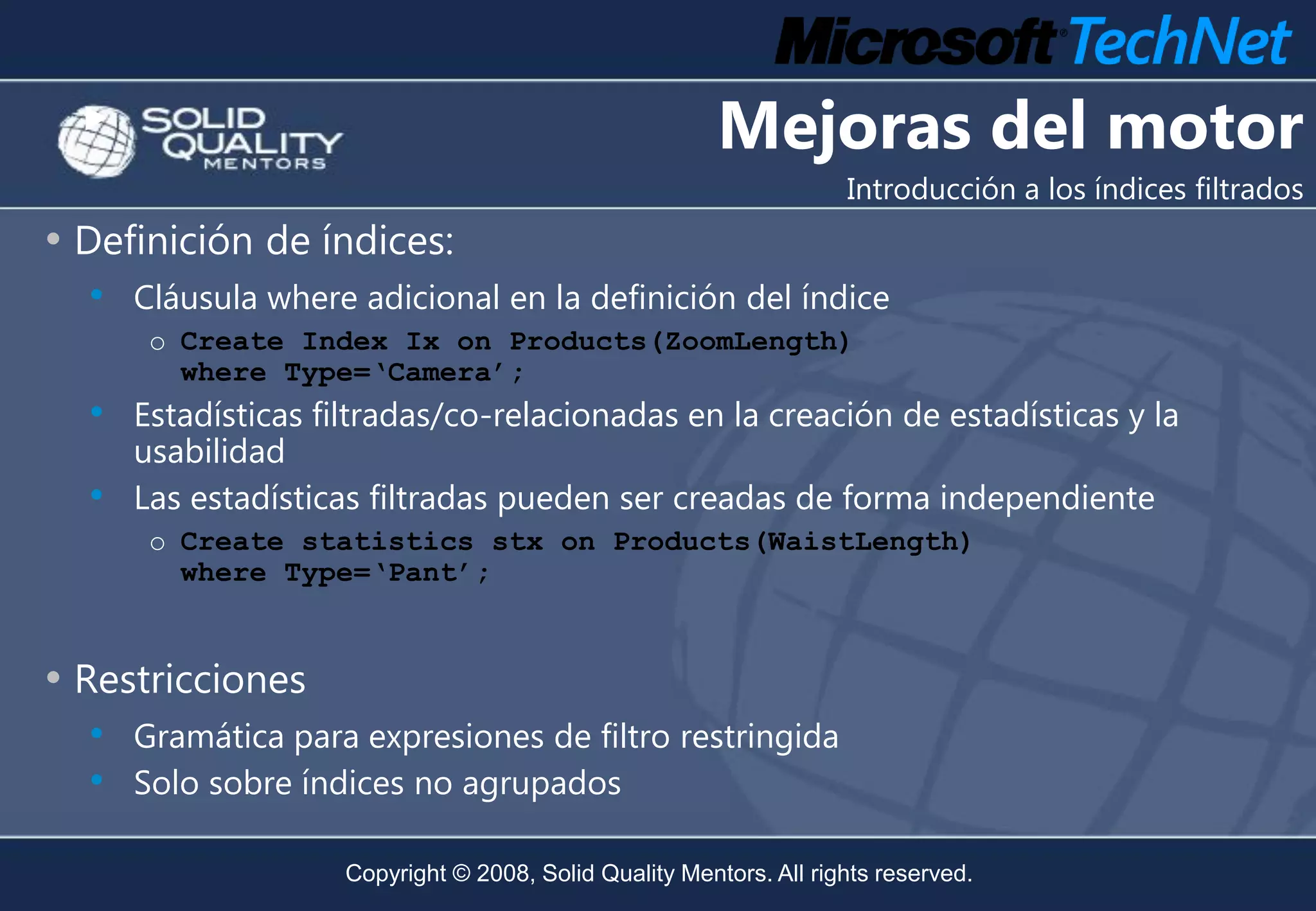Mejoras del motor
                                                                    Introducción a los índices filtrados
• Definición de índices:
  • Cláusula where adicional en la definición del índice
       o Create Index Ix on Products(ZoomLength)
         where Type=‘Camera’;
  • Estadísticas filtradas/co-relacionadas en la creación de estadísticas y la
      usabilidad
  •   Las estadísticas filtradas pueden ser creadas de forma independiente
       o Create statistics stx on Products(WaistLength)
         where Type=‘Pant’;


• Restricciones
  • Gramática para expresiones de filtro restringida
  • Solo sobre índices no agrupados

                    Copyright © 2008, Solid Quality Mentors. All rights reserved.
 