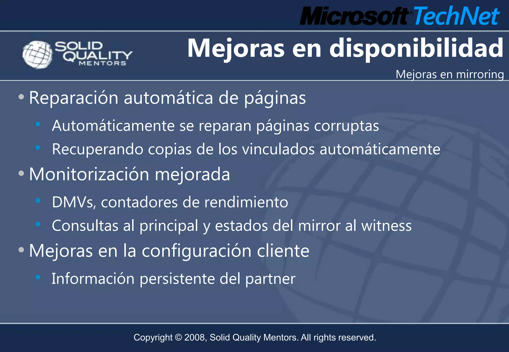Mejoras en disponibilidad
                                                                                  Mejoras en mirroring

• Reparación automática de páginas
  • Automáticamente se reparan páginas corruptas
  • Recuperando copias de los vinculados automáticamente
• Monitorización mejorada
  •   DMVs, contadores de rendimiento
  •   Consultas al principal y estados del mirror al witness
• Mejoras en la configuración cliente
  • Información persistente del partner

                  Copyright © 2008, Solid Quality Mentors. All rights reserved.
 