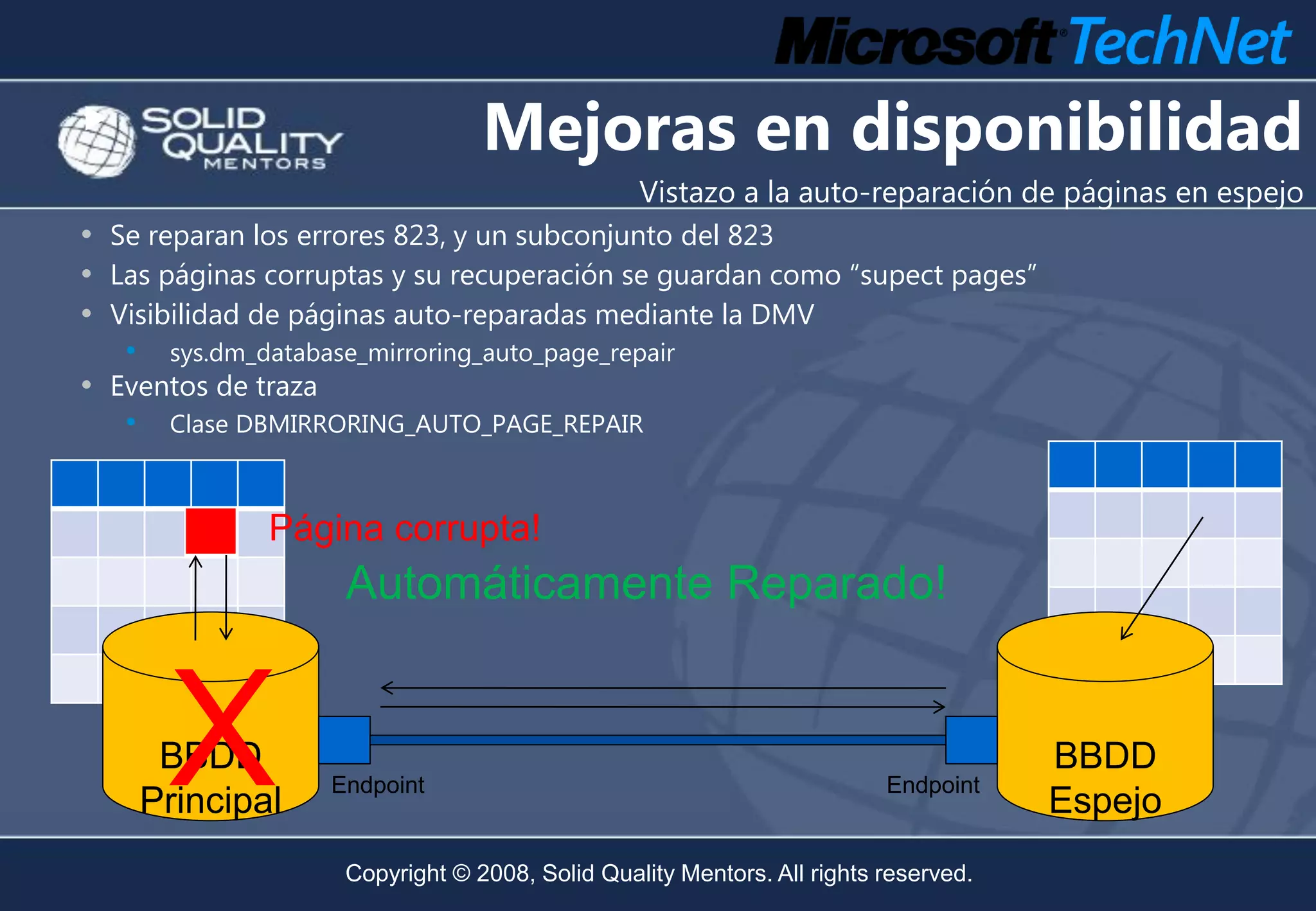 Mejoras en disponibilidad
                                                  Vistazo a la auto-reparación de páginas en espejo
• Se reparan los errores 823, y un subconjunto del 823
• Las páginas corruptas y su recuperación se guardan como “supect pages”
• Visibilidad de páginas auto-reparadas mediante la DMV
   •    sys.dm_database_mirroring_auto_page_repair
• Eventos de traza
   •    Clase DBMIRRORING_AUTO_PAGE_REPAIR



                Página corrupta!
                      Automáticamente Reparado!


        X
        BBDD
       Principal
                     Endpoint                                             Endpoint
                                                                                      BBDD
                                                                                      Espejo
                      Copyright © 2008, Solid Quality Mentors. All rights reserved.
 
