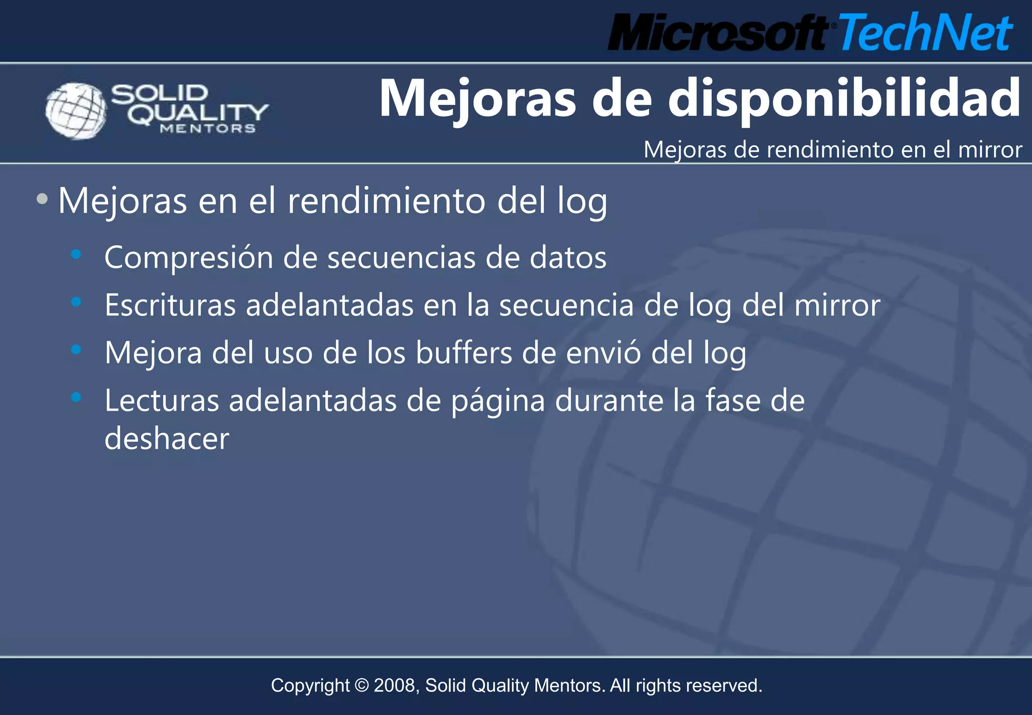 Mejoras de disponibilidad
                                                              Mejoras de rendimiento en el mirror

• Mejoras en el rendimiento del log
  • Compresión de secuencias de datos
  • Escrituras adelantadas en la secuencia de log del mirror
  • Mejora del uso de los buffers de envió del log
  • Lecturas adelantadas de página durante la fase de
    deshacer




                Copyright © 2008, Solid Quality Mentors. All rights reserved.
 