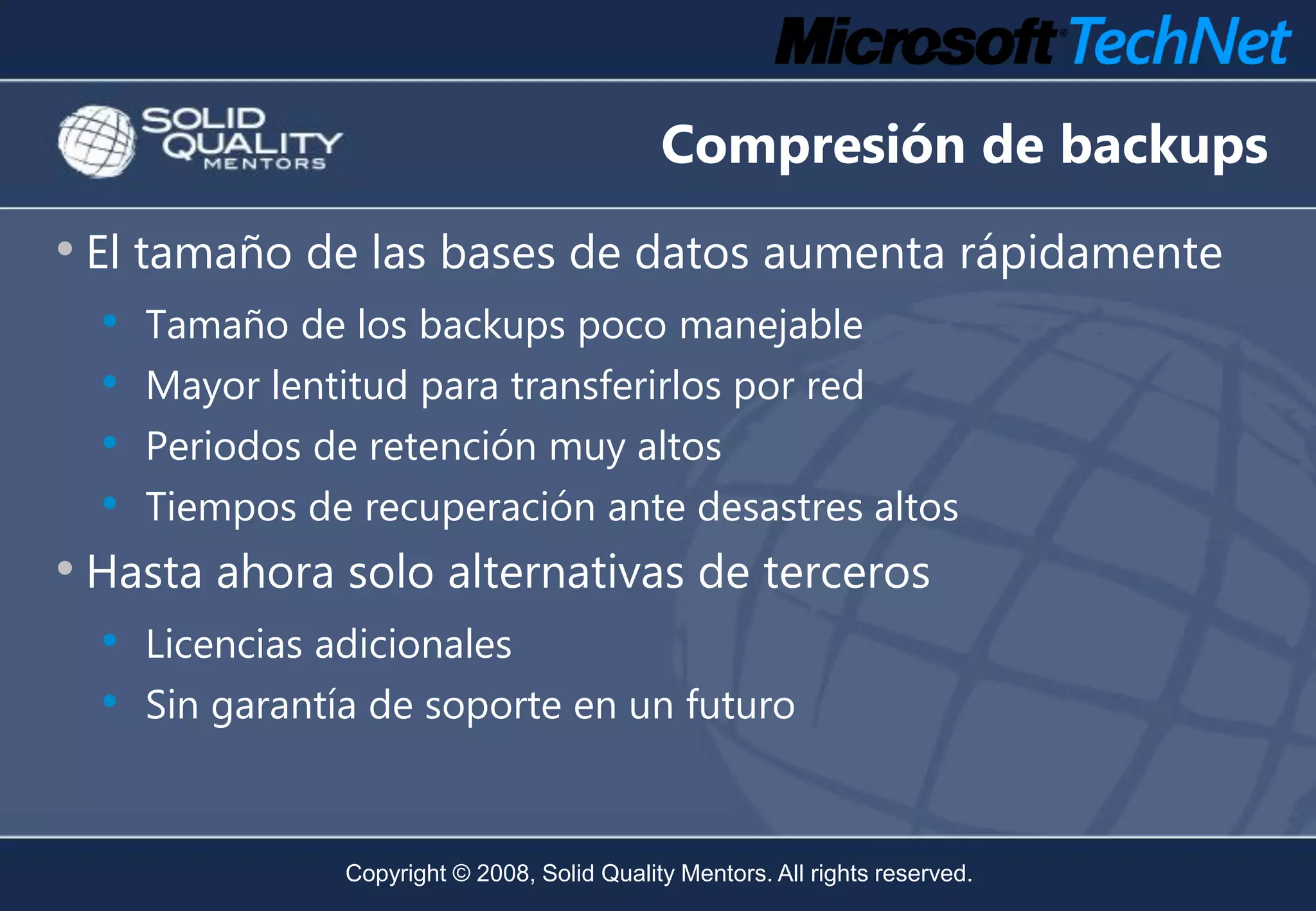 Compresión de backups
• El tamaño de las bases de datos aumenta rápidamente
  •   Tamaño de los backups poco manejable
  •   Mayor lentitud para transferirlos por red
  •   Periodos de retención muy altos
  •   Tiempos de recuperación ante desastres altos
• Hasta ahora solo alternativas de terceros
  • Licencias adicionales
  • Sin garantía de soporte en un futuro


                Copyright © 2008, Solid Quality Mentors. All rights reserved.
 