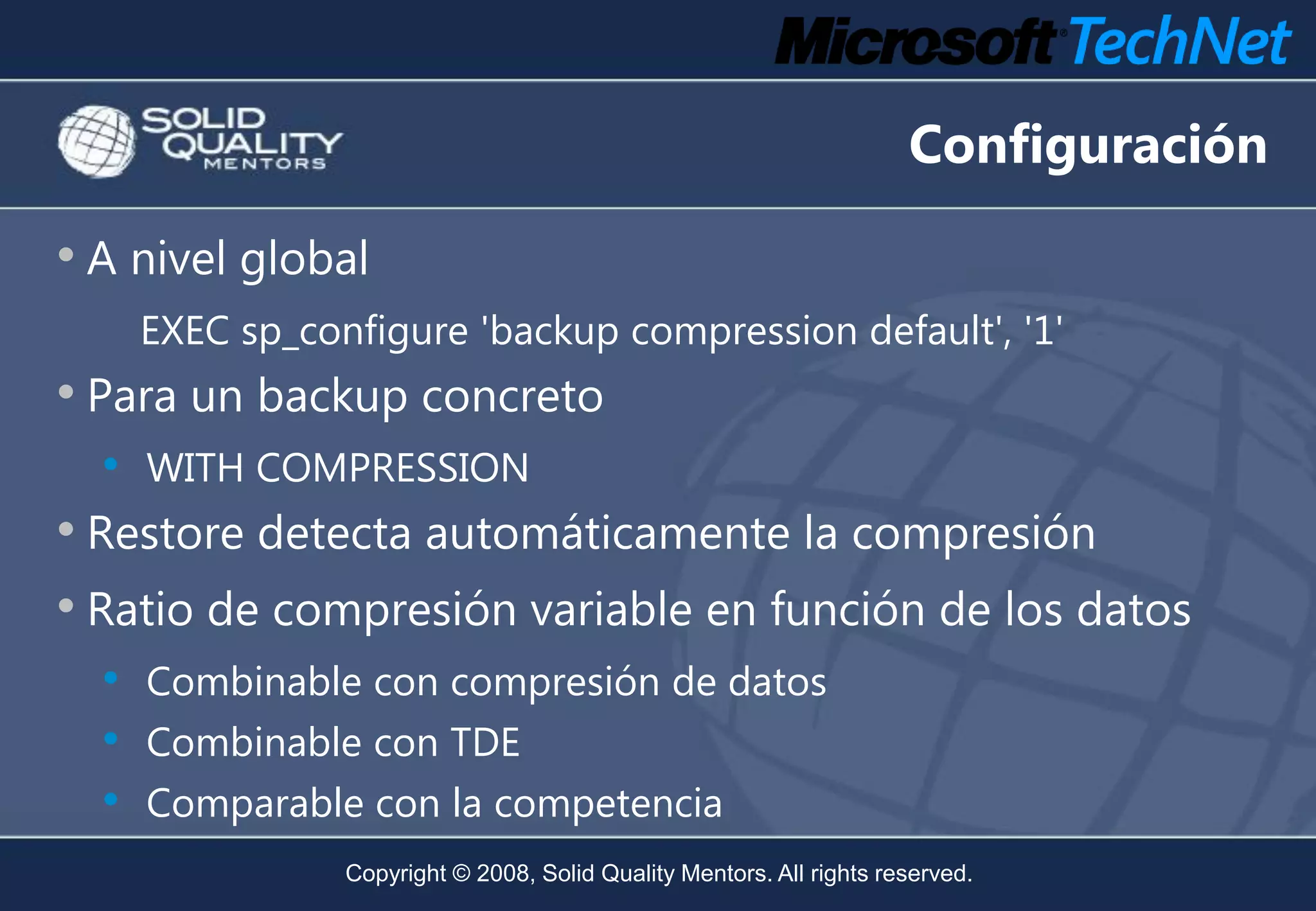 Configuración

• A nivel global
      EXEC sp_configure 'backup compression default', '1'
• Para un backup concreto
  •   WITH COMPRESSION
• Restore detecta automáticamente la compresión
• Ratio de compresión variable en función de los datos
  •   Combinable con compresión de datos
  •   Combinable con TDE
  •   Comparable con la competencia
                 Copyright © 2008, Solid Quality Mentors. All rights reserved.
 