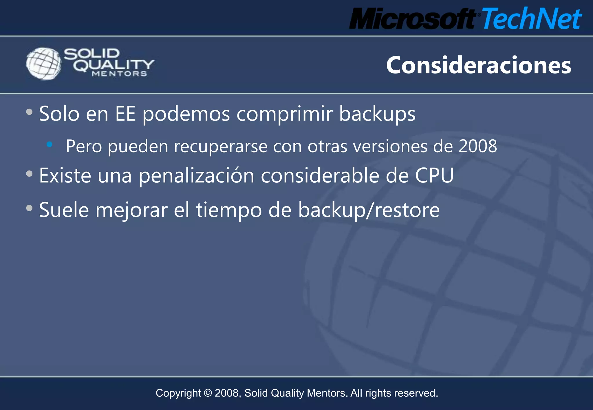 Consideraciones
• Solo en EE podemos comprimir backups
  •   Pero pueden recuperarse con otras versiones de 2008
• Existe una penalización considerable de CPU
• Suele mejorar el tiempo de backup/restore




                Copyright © 2008, Solid Quality Mentors. All rights reserved.
 