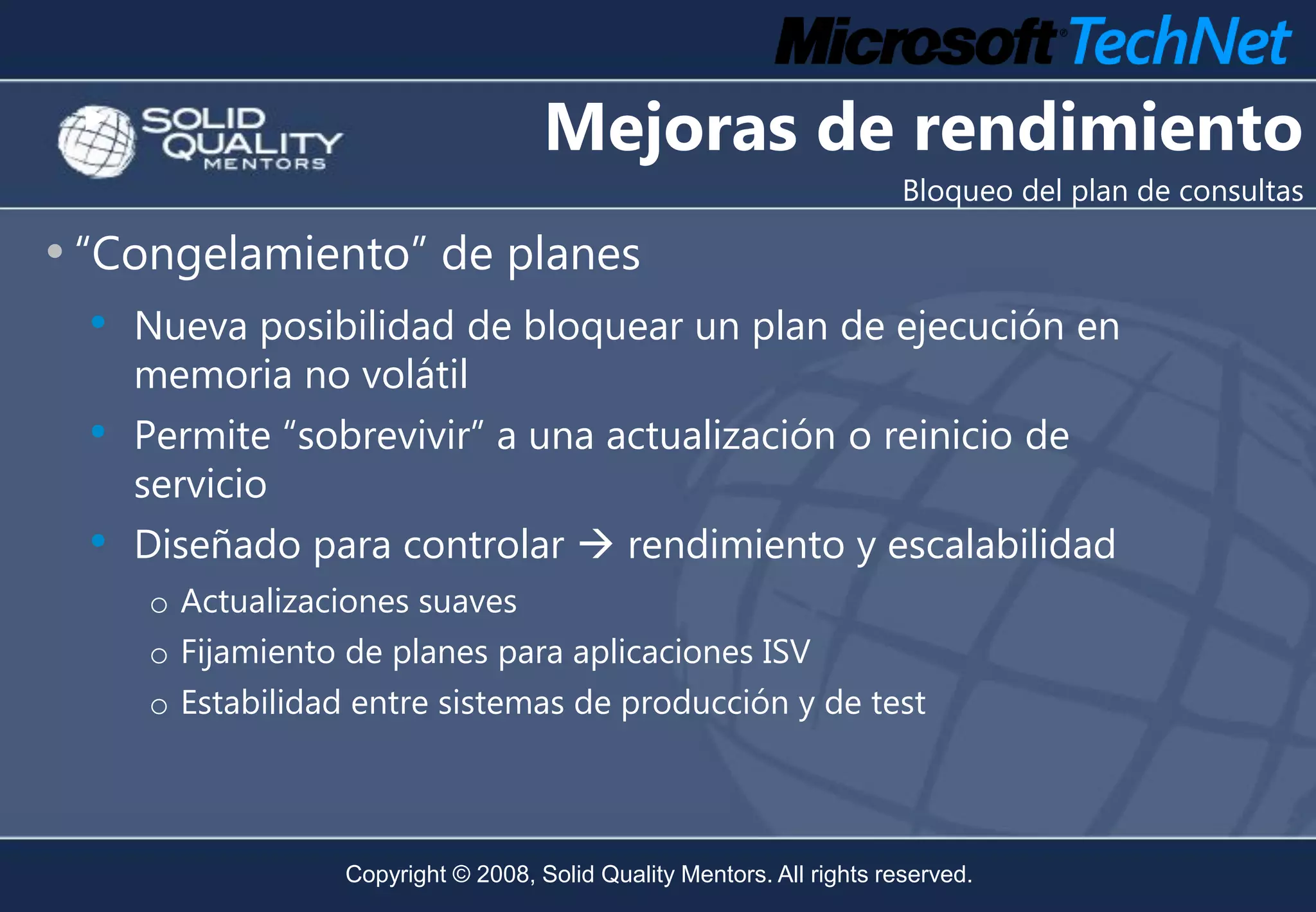 Mejoras de rendimiento
                                                                         Bloqueo del plan de consultas

• “Congelamiento” de planes
  •   Nueva posibilidad de bloquear un plan de ejecución en
      memoria no volátil
  •   Permite “sobrevivir” a una actualización o reinicio de
      servicio
  •   Diseñado para controlar  rendimiento y escalabilidad
      o Actualizaciones suaves
      o Fijamiento de planes para aplicaciones ISV
      o Estabilidad entre sistemas de producción y de test



                   Copyright © 2008, Solid Quality Mentors. All rights reserved.
 
