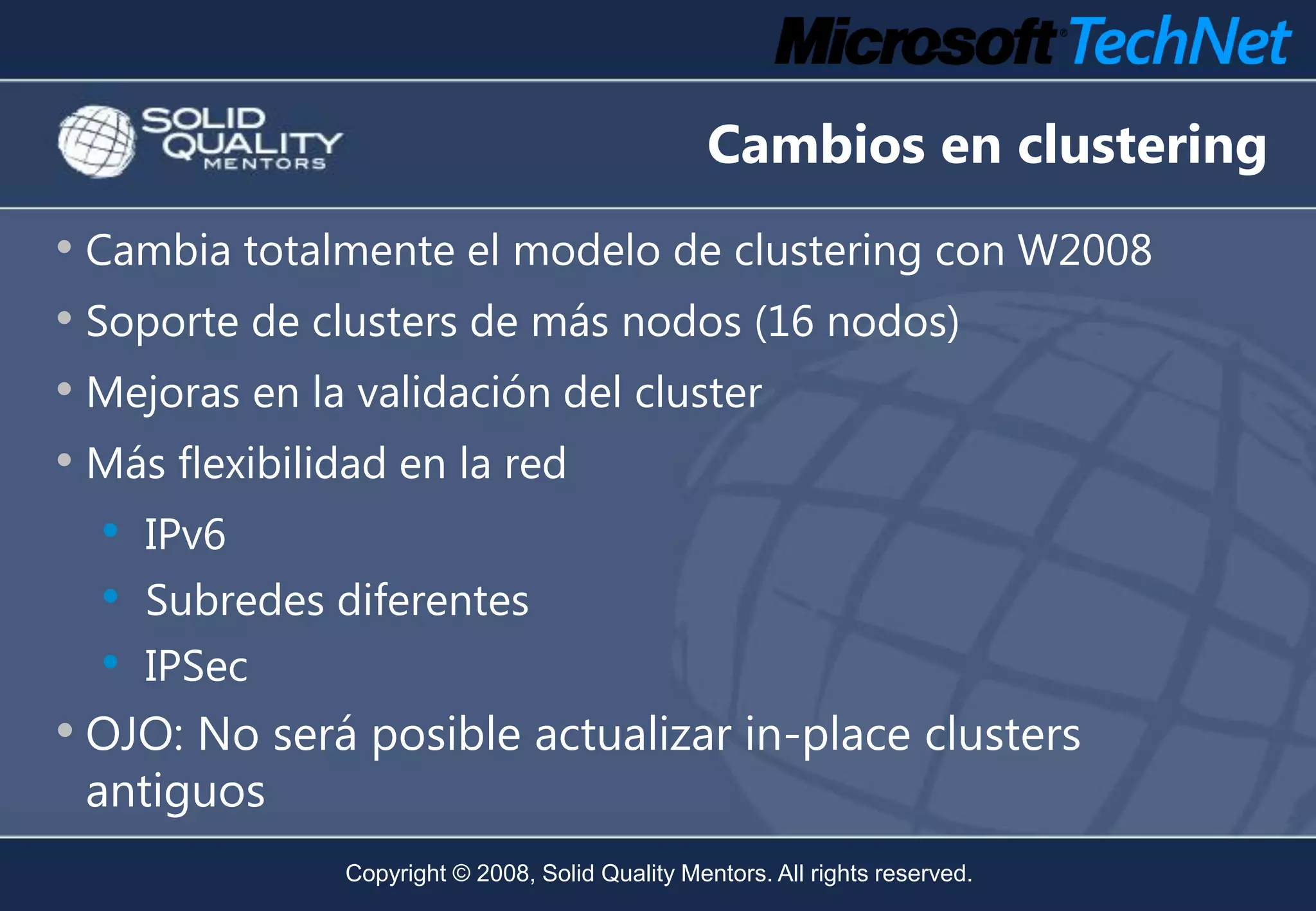 Cambios en clustering
• Cambia totalmente el modelo de clustering con W2008
• Soporte de clusters de más nodos (16 nodos)
• Mejoras en la validación del cluster
• Más flexibilidad en la red
   • IPv6
   • Subredes diferentes
   • IPSec
• OJO: No será posible actualizar in-place clusters
 antiguos
              Copyright © 2008, Solid Quality Mentors. All rights reserved.
 