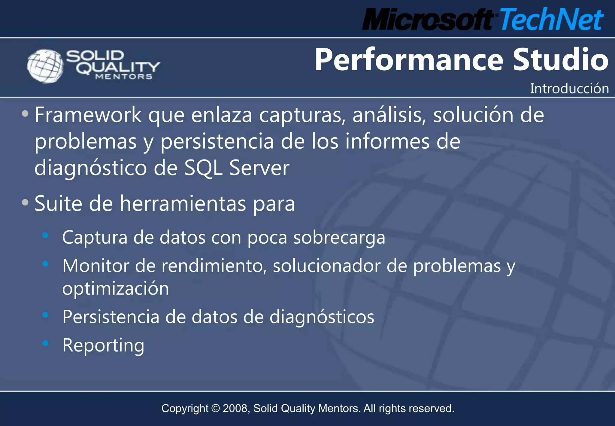 Performance Studio
                                                                                Introducción

• Framework que enlaza capturas, análisis, solución de
 problemas y persistencia de los informes de
 diagnóstico de SQL Server
• Suite de herramientas para
  • Captura de datos con poca sobrecarga
  • Monitor de rendimiento, solucionador de problemas y
    optimización
  • Persistencia de datos de diagnósticos
  • Reporting

                Copyright © 2008, Solid Quality Mentors. All rights reserved.
 