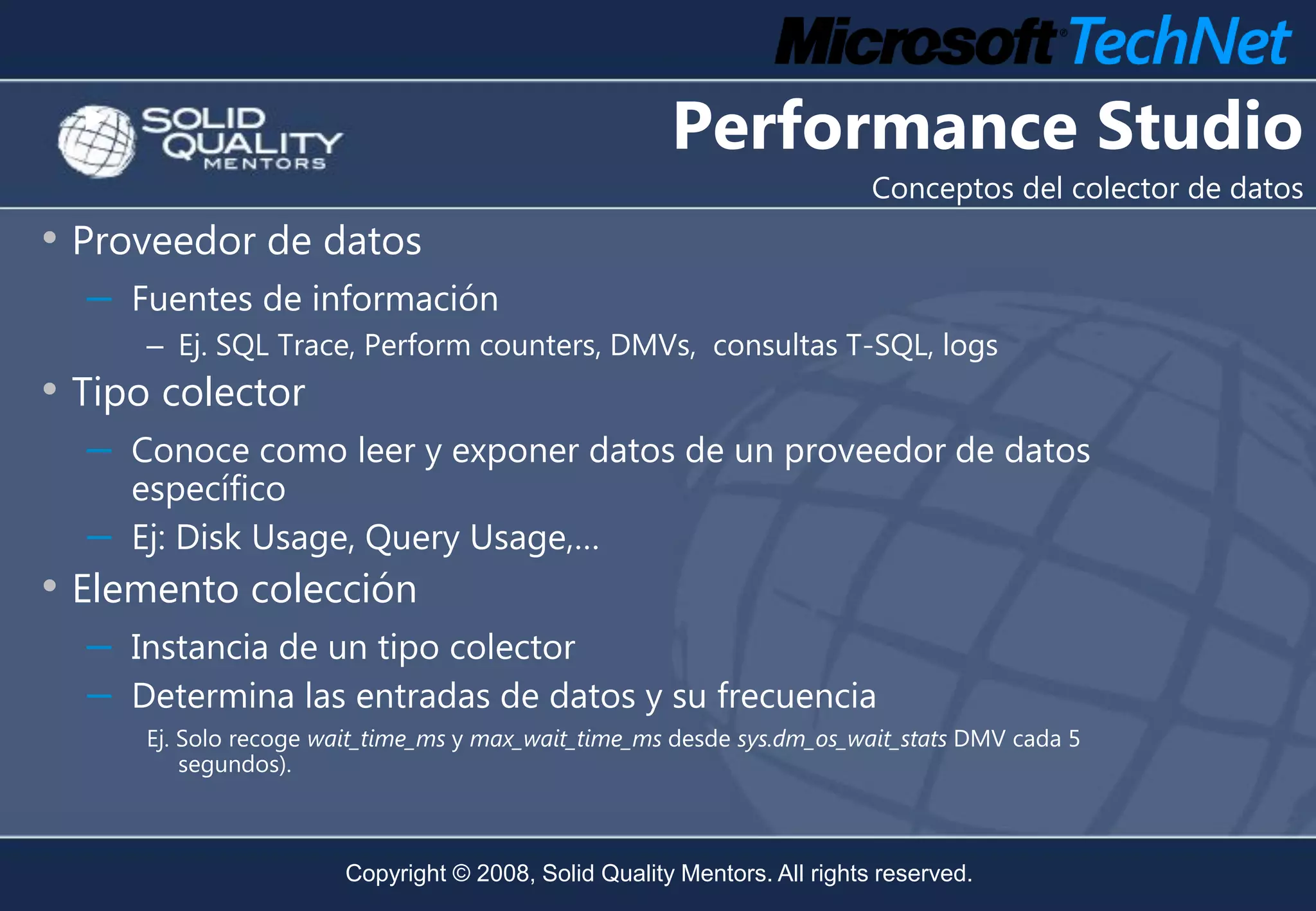 Performance Studio
                                                                           Conceptos del colector de datos
• Proveedor de datos
  –   Fuentes de información
      – Ej. SQL Trace, Perform counters, DMVs, consultas T-SQL, logs
• Tipo colector
  –   Conoce como leer y exponer datos de un proveedor de datos
      específico
  –   Ej: Disk Usage, Query Usage,…
• Elemento colección
  –   Instancia de un tipo colector
  –   Determina las entradas de datos y su frecuencia
      Ej. Solo recoge wait_time_ms y max_wait_time_ms desde sys.dm_os_wait_stats DMV cada 5
          segundos).



                        Copyright © 2008, Solid Quality Mentors. All rights reserved.
 