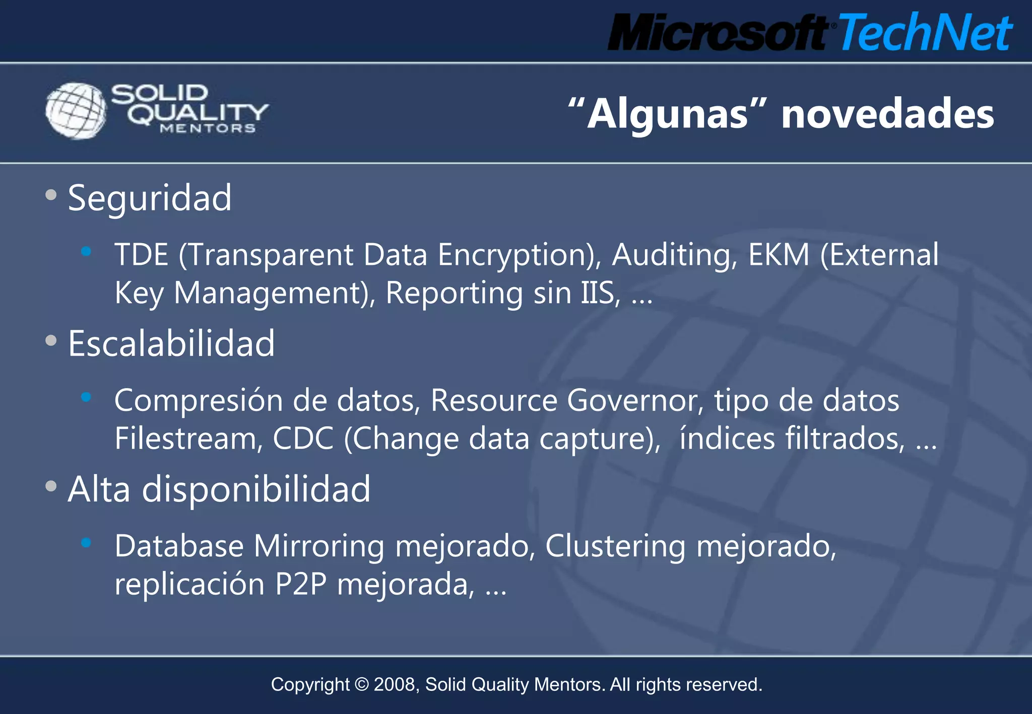 “Algunas” novedades
• Seguridad
  •   TDE (Transparent Data Encryption), Auditing, EKM (External
      Key Management), Reporting sin IIS, …
• Escalabilidad
  • Compresión de datos, Resource Governor, tipo de datos
      Filestream, CDC (Change data capture), índices filtrados, …
• Alta disponibilidad
  • Database Mirroring mejorado, Clustering mejorado,
      replicación P2P mejorada, …


                 Copyright © 2008, Solid Quality Mentors. All rights reserved.
 
