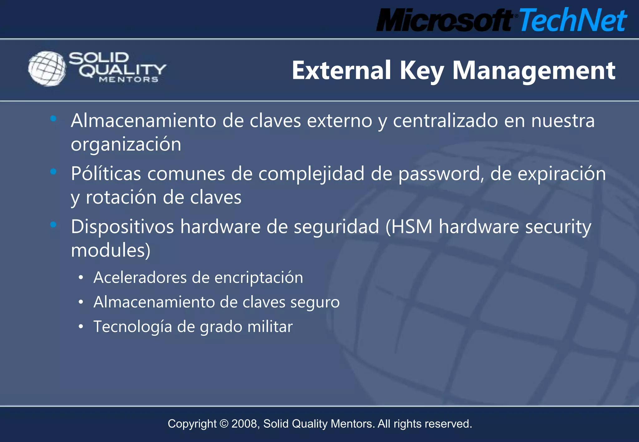 External Key Management
•   Almacenamiento de claves externo y centralizado en nuestra
    organización
• Pólíticas comunes de complejidad de password, de expiración
    y rotación de claves
•   Dispositivos hardware de seguridad (HSM hardware security
    modules)
    • Aceleradores de encriptación
    • Almacenamiento de claves seguro
    • Tecnología de grado militar




               Copyright © 2008, Solid Quality Mentors. All rights reserved.
 