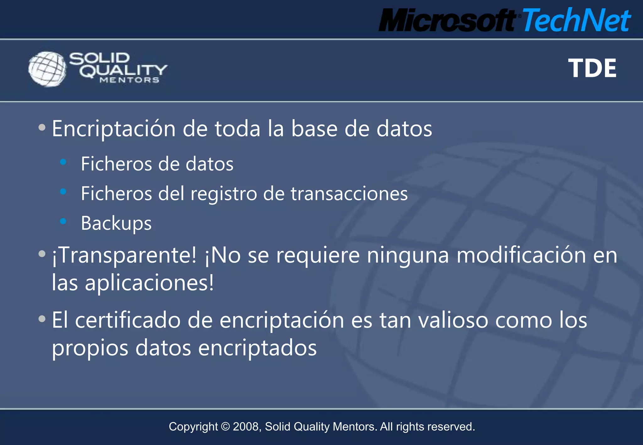 TDE

• Encriptación de toda la base de datos
  • Ficheros de datos
  • Ficheros del registro de transacciones
  • Backups
• ¡Transparente! ¡No se requiere ninguna modificación en
 las aplicaciones!
• El certificado de encriptación es tan valioso como los
 propios datos encriptados


              Copyright © 2008, Solid Quality Mentors. All rights reserved.
 