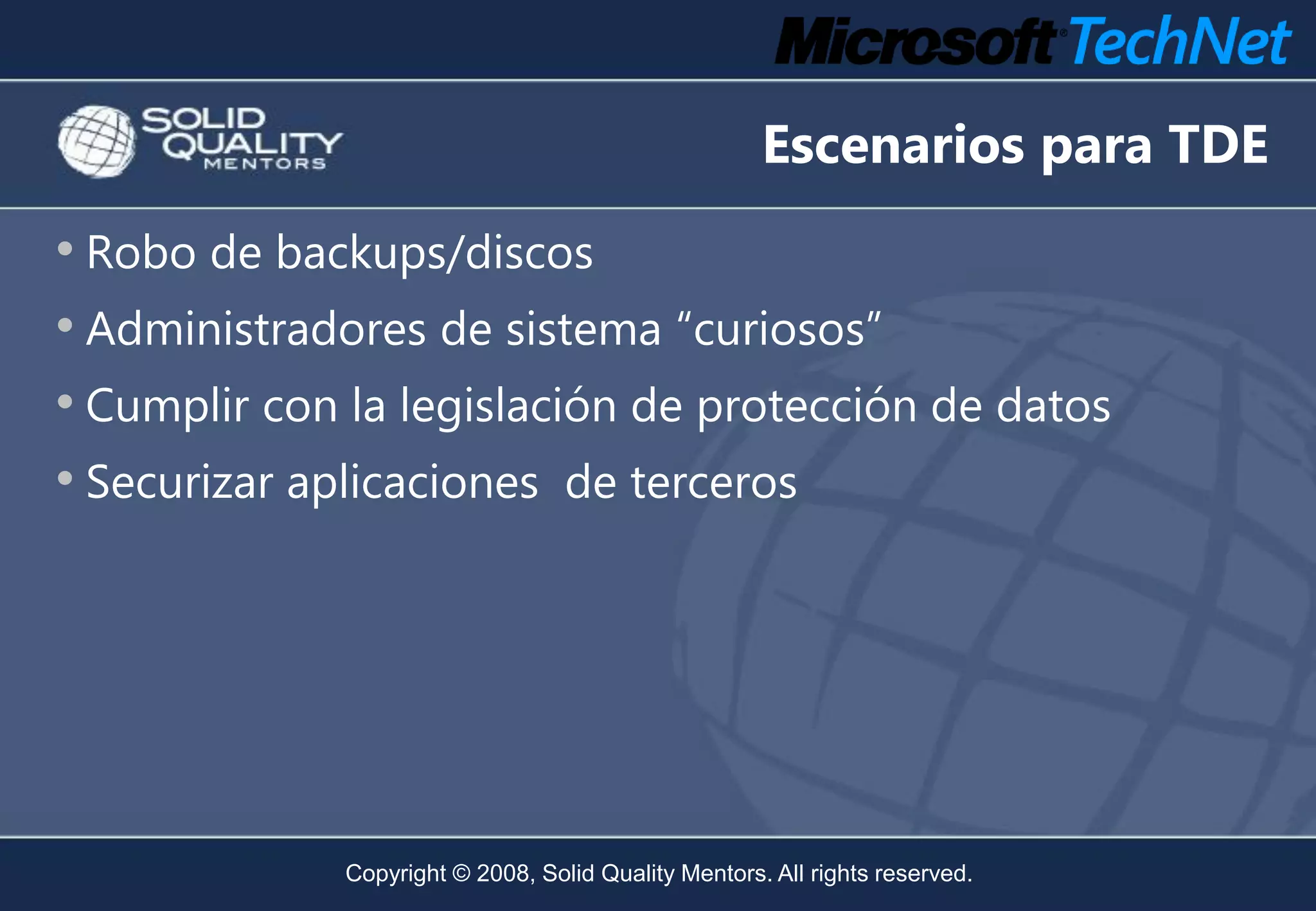 Escenarios para TDE
• Robo de backups/discos
• Administradores de sistema “curiosos”
• Cumplir con la legislación de protección de datos
• Securizar aplicaciones de terceros




              Copyright © 2008, Solid Quality Mentors. All rights reserved.
 