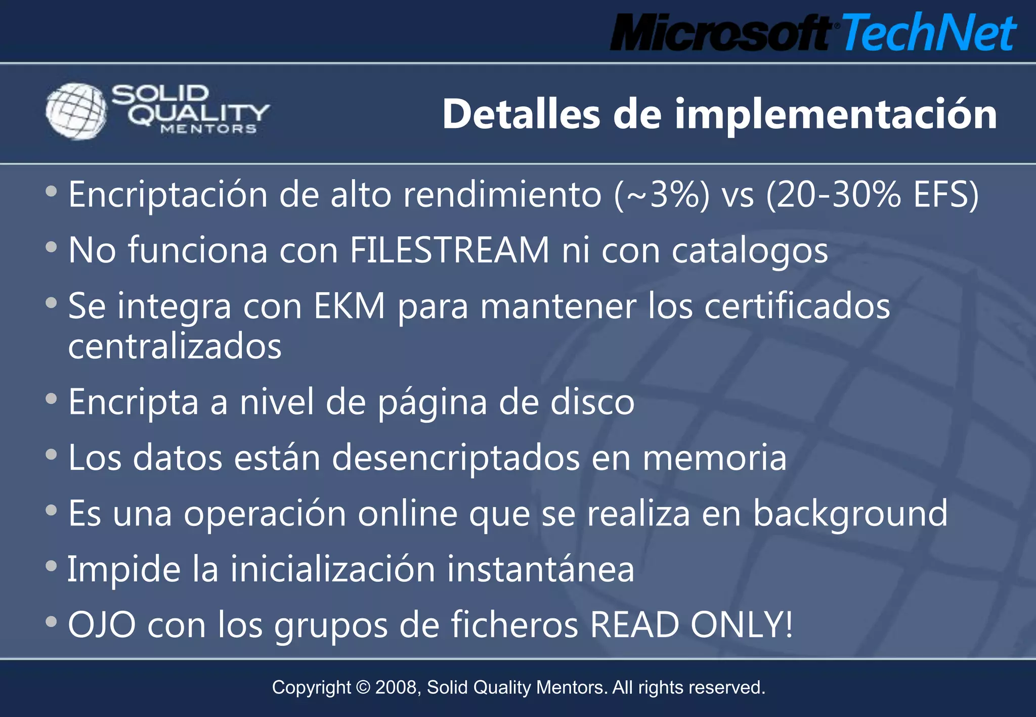 Detalles de implementación
• Encriptación de alto rendimiento (~3%) vs (20-30% EFS)
• No funciona con FILESTREAM ni con catalogos
• Se integra con EKM para mantener los certificados
 centralizados
• Encripta a nivel de página de disco
• Los datos están desencriptados en memoria
• Es una operación online que se realiza en background
• Impide la inicialización instantánea
• OJO con los grupos de ficheros READ ONLY!
             Copyright © 2008, Solid Quality Mentors. All rights reserved.
 
