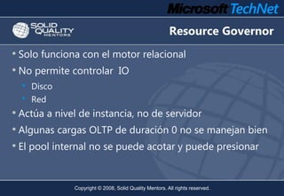 Resource Governor
• Solo funciona con el motor relacional
• No permite controlar IO
  •   Disco
  •   Red
• Actúa a nivel ...
