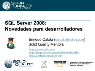 SQL Server 2008:
Novedades para desarrolladores
Enrique Catalá (ecatala@solidq.com)
Solid Quality Mentors
http://www.solidq.com
http://blogs.solidq.com/es/elRinconDelDBA
http://ecatalab.blogspot.com
 
