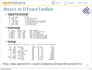 Utiliser   Améliorer   Prêcher



     dtrace et DTraceToolkit
         ๏   opensnoop
              UID       PID   COMM           FD     PATH
                0     22072   sh             -1     /var/ld/ld.config
                0     22072   sh              3     /lib/libc.so.1
                0       565   sshd            8     /system/contract/process/latest
                0       565   sshd            8     /system/contract/all/16760/ctl
                0     22071   sshd           -1     /etc/hosts.allow
                0     22071   sshd           -1     /etc/hosts.deny

         ๏   iosnoop
             UID     PID D       BLOCK     SIZE         COMM   PATHNAME
                   0 22628 R      779938     3072       bash   /usr/xpg4/bin/find
               0   22628 R        1552     8192         find   /lost+found
               0   22628 R        1546     1024         find   /var/sadm/install
               0   22628 R        1548     1024         find   /var/sadm/install/admin
               0   22628 R        1550     1024         find   /var/sadm/install/logs
               0   22628 R        1574     1024         find   /var/sadm/pkg/SUNWocfd


         ๏   iotop
             2009 Jun 16 00:19:31,         load: 0.22,     disk_r:    2411 KB,   disk_w: 240421 KB

               UID       PID     PPID   CMD                 DEVICE   MAJ MIN D               BYTES
                 0       427        1   inetd               sd0       30   0 R                1024
             10202     19566        1   java                sd0       30   0 R                2048
                 0     22654      427   rpc.rstatd          sd0       30   0 R                3072
                 0     22652    22060   bash                sd0       30   0 R               19456
                 0     22654      427   inetd               sd0       30   0 R               20480
                 0         3        0   fsflush             sd0       30   0 W              180736
                 0     22653    22060   cpio                sd0       30   0 W              270336
             10202     19566        1   java                sd2       30 128 R              655360
                 0     22652    22060   find                sd0       30   0 R              978944
                 0         0        0   sched               sd2       30 128 W           297644544



    http://www.opensolaris.org/os/community/dtrace/dtracetoolkit/
                                                                                                                               11
samedi 20 juin 2009                                                                                                                   11
 
