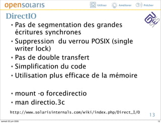 Utiliser   Améliorer   Prêcher



     DirectIO
          ๏ Pas de segmentation des grandes
            écritures synchrones
          ๏ Suppression du verrou POSIX (single

            writer lock)
          ๏ Pas de double transfert


          ๏ Simplification du code


          ๏ Utilisation plus efficace de la mémoire




          ๏ mount -o forcedirectio
          ๏ man directio.3c


         http://www.solarisinternals.com/wiki/index.php/Direct_I/O
                                                                         13
samedi 20 juin 2009                                                             13
 