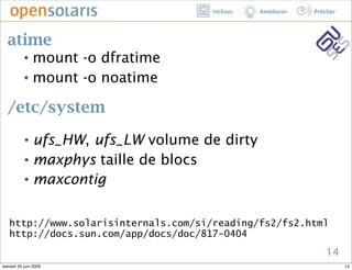 Utiliser   Améliorer   Prêcher




  atime
          ๏ mount -o dfratime
          ๏ mount -o noatime




  /etc/system
          ๏ ufs_HW, ufs_LW volume de dirty
          ๏ maxphys taille de blocs


          ๏ maxcontig




   http://www.solarisinternals.com/si/reading/fs2/fs2.html
   http://docs.sun.com/app/docs/doc/817-0404
                                                                14
samedi 20 juin 2009                                                    14
 