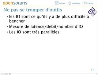 Utiliser   Améliorer   Prêcher



     Ne pas se tromper d’outils
          ๏ les IO sont ce qu’ils y a de plus difficile à
            bencher
          ๏ Mesure de latence/débit/nombre d’IO


          ๏ Les IO sont très parallèles




                                                                 16
samedi 20 juin 2009                                                     16
 