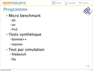 Utiliser   Améliorer   Prêcher



     Programme
          ๏    Micro benchmark
                 − dd

                 − tar

                 − find

          ๏    Tests synthétique
                 − bonnie++

                 − iozone

          ๏    Test par simulation
                 − filebench

                 − fio

                                                               17
samedi 20 juin 2009                                                   17
 