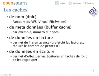 Utiliser   Améliorer   Prêcher



     Les caches
          ๏    de nom (dnlc)
                 − Parcours    du VFS (Virtual FileSystem)
          ๏    de meta données (buffer cache)
                 − par    exemple, numéro d’inodes
          ๏    de données en lecture
                 − permet     de lire en avance (prefetch) les lectures,
                      réduire le nombre de petites IO
          ๏    de données en écriture
                 − permet     d’effectuer les écritures en taches de fond,
                      de les regrouper


                                                                                  4
samedi 20 juin 2009                                                                     4
 
