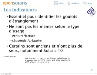 Utiliser       Améliorer   Prêcher



     Les indicateurs
          ๏ Essentiel pour identifier les goulots
            d'étranglement
          ๏ Ne sont pas les mêmes selon le type

            d’usage :
                 − écriture/lecture

                 − séquentiel/aléatoire

          ๏    Certains sont anciens et n’ont plus de
               sens, notamment Solaris 10
     % man mpstat
                           the I/O wait time is no longer calculated as
                           a percentage of CPU time, and this statistic
                           will always return zero



                                                                                          8
samedi 20 juin 2009                                                                             8
 