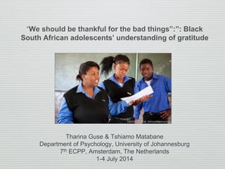 “We should be thankful for the bad things”:”: Black
South African adolescents’ understanding of gratitude
Tharina Guse & Tshiamo Matabane
Department of Psychology, University of Johannesburg
7th ECPP, Amsterdam, The Netherlands
1-4 July 2014
 