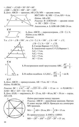 10
= ∠ВАС + ∠CAD = 30°+30°= 60°.
∠АВС = ∠BCD = 180° – 60° = 120°.
2. Дано. ABCD — трапеция, АВ || CD, MN — средняя линия,
BD I MN = K; МК = 12 см, KN = 6 см.
Найти. АВ и DC.
Решение. В ∆ DCB KN — средняя линия
⇒ DC = 2KN = 12 см.
Аналогично, в ∆ ADB АВ=2МК=24 см.
С-5
1. Дано. ABCD — параллелограмм, ∠ В = 2 ∠ А.
Найти углы ABCD.
Решение.
Т.к. ∠ А + ∠ В = 180
o
, то ∠ А + 2 ∠ А = 180
o
, ∠ А = 60
o
= ∠ С,
∠ В = 2 ∠ А = 120
o
= ∠ D.
2. Смотри Вариант 1 С-5 (2).
3. Аналогично задаче С-5 (3) Вариант 1.
А3С3 = 3 см,
А2С2 = 6 см,
А1С1 = 9 см,
АС = 12 см.
С-6
1. В построенном мной треугольнике АВС,
1
2
АС
АВ
= .
2. В любом подобном ∆ А1В1С1, 1 1
1 1
1
2
АС
А В
= = sin В.
С-7
1. Дано. ABCD — прямоугольник, АВ = 9 см, АС = 15 см.
Найти. Р(ABCD).
Решение. ВС = 2 2
225 81 144АС АВ− = − = = 12 см ⇒ ⇒ Р(ABCD) =
2(АВ + ВС) = 2(9 + 12) = 42 см.
2. Дано. (O,R) — окружность, R = 25 см, AD = 40 см, BC = 30 см — хорды,
AD || CB.
Найти расстояние между хордами.
Решение. ABCD — равнобокая трапеция. Причем
О лежит внутри ABCD. Проведем ось симметрии
MN трапеции.
МА =
1
2
AD = 20 см, BN =
1
2
CB = 15 см.
Из прямоугольных ∆ АМО и ∆ BNO:
МО = 2 2 2 2
25 20 15R AM− = − = см;
ВА
СD
М N
K
12 6
А D
В С
А
ВС 30o
 
