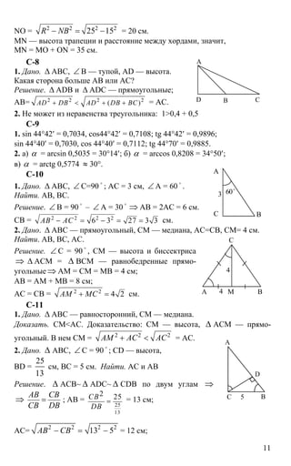 11
NO = 2 2 2 2
25 15R NB− = − = 20 см.
MN — высота трапеции и расстояние между хордами, значит,
MN = MO + ON = 35 см.
C-8
1. Дано. ∆ АВС, ∠ В — тупой, AD — высота.
Какая сторона больше АВ или АС?
Решение. ∆ ADB и ∆ ADC — прямоугольные;
АВ= 2 2 2 2
( )AD DB AD DB BC+ < + + = АС.
2. Не может из неравенства треугольника: 1>0,4 + 0,5
С-9
1. sin 44°42′ = 0,7034, cos44°42′ = 0,7108; tg 44°42′ = 0,9896;
sin 44°40′ = 0,7030, cos 44°40′ = 0,7112; tg 44°70′ = 0,9885.
2. а) α = arcsin 0,5035 = 30°14′; б) α = arccos 0,8208 = 34°50′;
в) α = arctg 0,5774 ≈ 30°.
C-10
1. Дано. ∆ АВС, ∠ С=90
o
; АС = 3 см, ∠ А = 60
o
.
Найти. АВ, ВС.
Решение. ∠ В = 90
o
– ∠ А = 30
o
⇒ АВ = 2АС = 6 см.
СВ = 2 2 2 2
6 3 27 3 3АВ АС− = − = = см.
2. Дано. ∆ АВС — прямоугольный, СМ — медиана, АС=СВ, СМ= 4 см.
Найти. АВ, ВС, АС.
Решение. ∠ С = 90
o
, СМ — высота и биссектриса
⇒ ∆ АСМ = ∆ ВСМ — равнобедренные прямо-
угольные ⇒ АМ = СМ = МВ = 4 см;
АВ = АМ + МВ = 8 см;
АС = СВ = 2 2
4 2АМ МС+ = см.
С-11
1. Дано. ∆ АВС — равносторонний, СМ — медиана.
Доказать. СМ<АС. Доказательство: СМ — высота, ∆ АСМ — прямо-
угольный. В нем СМ = 2 2 2
АМ АС АС+ < = АС.
2. Дано. ∆ АВС, ∠ С = 90 o
; CD — высота,
BD =
25
13
см, ВС = 5 см. Найти. АС и АВ
Решение. ∆ АСВ~ ∆ ADC~ ∆ CDB по двум углам ⇒
⇒
АВ СВ
СВ DB
= ; АВ =
25
13
2 25СВ
DВ
= = 13 см;
АС=
2 2 2 2
13 5АВ СВ− = − = 12 см;
А
В СD
А
ВС
3 60o
А В
С
М
4
4
А
С
D
В5
 
