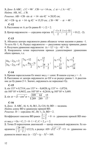12
3. Дано ∆ АВС, ∠ С = 90
o
. СВ = а = 14 см, ∠ α = ∠ А = 42
o
.
Найти. АВ, АС, ∠ В.
Решение. АВ = СВ⋅ sin α = 14⋅ sin 42
o
≈ 20,92 см;
АС = СВ⋅ tg α = 14⋅ tg 42 o
≈ 15,55 см; ∠ B = 90 o
– α = 48 o
.
C-12
1. Расстояние от А до Ох равно R = |–2| = 2.
2. Центр окружности — середина отрезка О
1 5 1 ( 5)
;
2 2
⎛ ⎞
⎜ ⎟
⎝ ⎠
− + + −
= О (2, –2).
С-13
1. Абсцисса центра окружности равна абсциссе точки касания и равна –1.
То есть О(–1, 4). Радиус окружности — расстояние между прямыми, равен
4. Получаем уравнение окружности: (х + 1)2
+ (y – 4)2
= 16.
2. Координаты точки пересечения прямых удовлетворяют уравнениям
обеих прямых, т.е.
0
0 0
0
0 0 0
7 12
4 2 3
; ;4 3
3 2 9
2
x
х y
x
x y y
⎧
⎧ ⎪
⎨ ⎨
⎩ ⎪
⎩
=
− =
−
− = =
0 0 0
0 0 0
12 5 5
1 1
7 7 7; ; .
24 3 27 13
1
7 2 14 14
x x x
y y y
⎧ ⎧ ⎧
⎪ ⎪ ⎪⎪ ⎪ ⎪
⎨ ⎨ ⎨
⎪ ⎪ ⎪
⎪ ⎪ ⎪⎩ ⎩⎩
= = =
= − = =
С-14
1. Прямая параллельная Ох имеет вид y = const. В нашем случае y = –3.
2. Расстояние от центра окружности до ОХ и ее радиус равны 1. А расстоя-
ние до Oy равно 2>1. Значит, окружность не пересекает Oy.
С-15
1. sin 133° ≈ 0,7314, cos 133° ≈ – 0,6820; tg 133° ≈ –1,0724;
sin 105°10′ ≈ 0,9652, cos 105°10′ ≈ –0,2616; tg 105°10′ ≈ 3,689.
2. sin α = 2 209 64 15
1 cos
289 289 17
α− = − = .
C-16
1. Дано. ∆ АВС, А(–6, 4), В(1, 2), С(4, 0); BD — медиана.
Найти длину BD и уравнение прямой BD.
Решение. D — середина АС, D(–1, 2), BD = 2.
Коэффициент наклона BD равен
2 2
1 2
−
+
= 0 ⇒ уравнение прямой BD име-
ет вид y = Ox + C, 2 = 0⋅ 1 + C; C = 2, y = 2.
2. Точка D пересечения диагоналей — центр описанной окружности. Ее ко-
ординаты
24 10
,
2 2
⎛ ⎞
⎜ ⎟
⎝ ⎠
=(12,5), а радиус АD= 2 2
12 5+ =13 ⇒ уравнение ок-
ружности имеет вид: (х – 12)2
+ (y – 5)2
= 169.
 