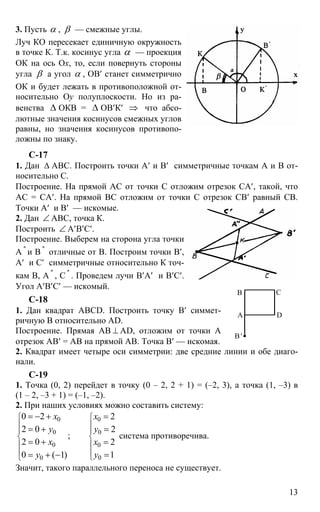 13
3. Пусть α , β — смежные углы.
Луч КО пересекает единичную окружность
в точке К. Т.к. косинус угла α — проекция
ОК на ось Ох, то, если повернуть стороны
угла β а угол α , ОВ′ станет симметрично
ОК и будет лежать в противоположной от-
носительно Оy полуплоскости. Но из ра-
венства ∆ ОКВ = ∆ ОВ′К′ ⇒ что абсо-
лютные значения косинусов смежных углов
равны, но значения косинусов противопо-
ложны по знаку.
С-17
1. Дан ∆ АВС. Построить точки А′ и В′ симметричные точкам А и В от-
носительно С.
Построение. На прямой АС от точки С отложим отрезок СА′, такой, что
АС = СА′. На прямой ВС отложим от точки С отрезок СВ′ равный СВ.
Точки А′ и В′ — искомые.
2. Дан ∠ АВС, точка К.
Построить ∠ А′В′С′.
Построение. Выберем на сторона угла точки
А ''
и В ''
отличные от В. Построим точки В′,
А′ и С′ симметричные относительно К точ-
кам В, А ''
, С ''
. Проведем лучи В′А′ и В′С′.
Угол А′В′С′ — искомый.
С-18
1. Дан квадрат ABCD. Построить точку В′ симмет-
ричную В относительно AD.
Построение. Прямая АВ ⊥ AD, отложим от точки А
отрезок АВ′ = АВ на прямой АВ. Точка В′ — искомая.
2. Квадрат имеет четыре оси симметрии: две средние линии и обе диаго-
нали.
С-19
1. Точка (0, 2) перейдет в точку (0 – 2, 2 + 1) = (–2, 3), а точка (1, –3) в
(1 – 2, –3 + 1) = (–1, –2).
2. При наших условиях можно составить систему:
0 0
0 0
0 0
00
0 2 2
2 0 2
;
2 0 2
10 ( 1)
х x
y y
x x
yy
⎧ ⎧
⎪ ⎪
⎪ ⎪
⎨ ⎨
⎪ ⎪
⎪ ⎪
⎩⎩
= − + =
= + =
= + =
== + −
система противоречива.
Значит, такого параллельного переноса не существует.
А
В С
D
В′
 