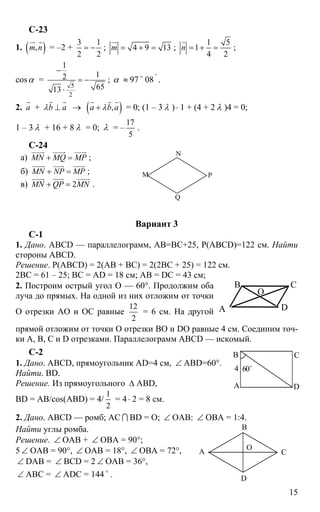15
С-23
1. ( ),m n
ur r
= –2 +
3 1
2 2
= − ; 4 9 13m = + =
ur
;
1 5
1
4 2
n = + =
r
;
cosα =
5
2
1
12
6513
−
= −
⋅
; α ≈ 97 o
08 '
.
2. а
r
+ b aλ ⊥
r r
→ ( ),а b aλ+
r r r
= 0; (1 – 3 λ )⋅ 1 + (4 + 2 λ )4 = 0;
1 – 3 λ + 16 + 8 λ = 0; λ = –
17
5
.
C-24
а) MN MQ MP+ =
uuuur uuuur uuuur
;
б) MN NP MP+ =
uuuur uuur uuuur
;
в) 2MN QP MN+ =
uuuur uuur uuuur
.
М Р
Q
N
Вариант 3
С-1
1. Дано. ABCD — параллелограмм, АВ=ВС+25, Р(ABCD)=122 см. Найти
стороны ABCD.
Решение. Р(ABCD) = 2(АВ + ВС) = 2(2ВС + 25) = 122 см.
2ВС = 61 – 25; ВС = AD = 18 см; АВ = DC = 43 см;
2. Построим острый угол О — 60°. Продолжим оба
луча до прямых. На одной из них отложим от точки
О отрезки АО и ОС равные
12
2
= 6 см. На другой
прямой отложим от точки О отрезки ВО и DO равные 4 см. Соединим точ-
ки А, В, С и D отрезками. Параллелограмм ABCD — искомый.
С-2
1. Дано. ABCD, прямоугольник AD=4 см, ∠ ABD=60°.
Найти. BD.
Решение. Из прямоугольного ∆ ABD,
BD = АВ/cos(ABD) = 4/
1
2
= 4⋅ 2 = 8 см.
2. Дано. ABCD — ромб; АС I BD = О; ∠ ОАВ: ∠ ОВА = 1:4.
Найти углы ромба.
Решение. ∠ ОАВ + ∠ ОВА = 90°;
5 ∠ ОАВ = 90°, ∠ ОАВ = 18°, ∠ ОВА = 72°,
∠ DAB = ∠ BCD = 2 ∠ ОАВ = 36°,
∠ АВС = ∠ ADC = 144 o
.
А
В С
D
4 60o
А С
D
В
О
A
B C
D
O
 