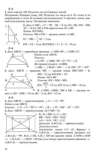 16
С-3
1. Дано отрезок АВ. Разделить его на 6 равных частей.
Построение. Измерим длину АВ. Разделим это число на 6. От точки А по
направлению к точке В отложим последовательно 5 отрезков длины, рав-
ный полученному числу. Построение закончено.
2. Дано ∆ АВС, ∠ С = 90 o
, ВС = 8 см; М∈АВ, АМ = МВ,
АС = 10 см; МЕ и FМ параллельны АС и ВС.
Найти. Р(CFME).
Решение. МЕ и FМ — средние линии ∆ АВС,
FC = ME =
1
2
AC = 5 см;
FM = CE = 4 см, P(CFME)5 + 5 + 4 + 4 = 18 см.
С-4
1. Дано ABCD — равнобокая трапеция, ∠ ABD=90°, ∠ ADB=15°.
Найти углы ABCD.
Решение.
∠ A=90°– ∠ ADB =90°–15°=75°= ∠ D
(Из прямоугольного ∆ ABD).
∠ АВС = ∠ DCB = 180° – ∠ A=180°–75° = 105°
2. Дано. ABCD — трапеция, MN — средняя линия. BD I МN = К,
MN = 22 см; KN:КM = 3:8.
Найти. AD и ВС.
Решение. KN + KM = MN,
KN+
8
3
KN
=22 см, KN=6 см ⇒ MK = 16 см.
В ∆ АВD, ∆ BDC, МК и NK — средние ли-
нии ⇒ AD = 2MK = 32 см, ВС = 2 см, KN = 12 см.
С-5
1. Дано ABCD — параллелограмм, ∠ А + ∠ С = 90°.
Найти углы ABCD.
Решение. ∠ А= ∠ С = 90°:2 = 45°; ∠ В = ∠ D = 180° – 45° = 135°;
2. Дано. ABCD — прямоугольник, АС I BD = O;
B1, D1∈BD, A1, C1∈AC;
BB1 = B1O = OD1 = D1D;
AA1 = A1O = OC1 = C1C.
Доказать. A1B1C1D1 — прямоугольник.
Доказательство.
Аналогично задаче С-5 (2) Вариант 1.
A1B1C1D1 — параллелограмм. Докажем, что
∠ B1A1D1 = 90°, B1A1 || AB, A1D1 || AD как средние линии ∆ АОВ и AOD
⇒ ∠ B1A1D1 = ∠ BAD = 90°как углы между параллельными прямыми ⇒
A1B1C1D1 — прямоугольник.
А
ВС E
F M
А
В С
D
А
В С
D
М
8
К
3
N
А
В С
D
В1
А1
С1
D1
О
 