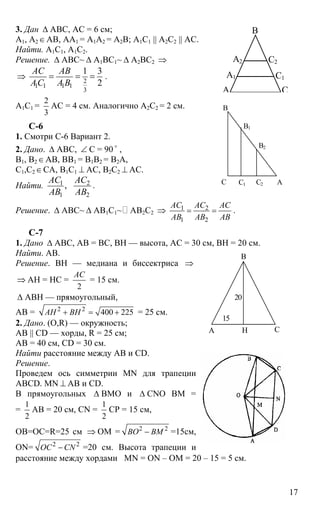 17
3. Дан ∆ АВС, АС = 6 см;
А1, А2∈АВ, АА1 = А1А2 = А2В; А1С1 || А2С2 || АС.
Найти. А1С1, А1С2.
Решение. ∆ АВС~ ∆ А1ВС1~ ∆ А2ВС2 ⇒
⇒ 2
1 1 1 1
3
1 3
2
АС АВ
АС А В
= = = .
А1С1 =
2
3
АС = 4 см. Аналогично А2С2 = 2 см.
C-6
1. Смотри С-6 Вариант 2.
2. Дано. ∆ АВС, ∠ С = 90 o
,
В1, В2∈АВ, ВВ1 = В1В2 = В2А,
С1,С2∈СА, В1С1 ⊥ АС, В2С2 ⊥ АС.
Найти. 1 2
1 2
,
АС АС
АВ АВ
.
Решение. ∆ АВС~ ∆ АВ1С1~ АВ2С2 ⇒ 1 2
1 2
АС АС АС
АВ АВ АВ
= = .
С-7
1. Дано ∆ АВС, АВ = ВС, ВН — высота, АС = 30 см, ВН = 20 см.
Найти. АВ.
Решение. ВН — медиана и биссектриса ⇒
⇒ АН = НС =
2
АС
= 15 см.
∆ АВН — прямоугольный,
АВ = 2 2
400 225АН ВН+ = + = 25 см.
2. Дано. (О,R) — окружность;
АВ || CD — хорды, R = 25 см;
АВ = 40 см, СD = 30 см.
Найти расстояние между АВ и CD.
Решение.
Проведем ось симметрии MN для трапеции
ABCD. MN ⊥ AB и CD.
В прямоугольных ∆ ВМО и ∆ CNO ВМ =
=
1
2
АВ = 20 см, CN =
1
2
СР = 15 см,
ОВ=ОС=R=25 см ⇒ ОМ = 2 2
ВО ВМ− =15см,
ON= 2 2
ОС CN− =20 см. Высота трапеции и
расстояние между хордами MN = ON – OM = 20 – 15 = 5 см.
А
А1
А2
В
С1
С2
С
С
В
В1
В2
С1 АС2
А
В
СН
15
20
 