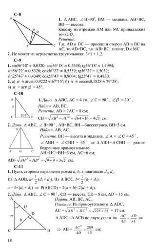 18
С-8
1. ∆ АВС, ∠ В>900
, ВМ — медиана, АВ>ВС,
BD — высота.
Какому из отрезков АМ или МС принадлежит
точка D.
Решение.
Т.к. AD и DC — проекции сторон АВ и ВС на
АС, то AD>DC, т.к. АВ>ВС, значит, D∈МС.
2. Не может из неравенства треугольника: 3>1 + 1,2.
С-9
1. sin56°18′ ≈ 0,8320; cos56°18′ ≈ 0,5548; tg56°18′ ≈ 1,4994;
sin56°22′ ≈ 0,8326; cos56°22′ ≈ 0,5539; tg56°22′= 1,5032;
sin25°47′ ≈ 0,4349; cos25°47′ ≈ 0,9004; tg25°47′ ≈ 0,4830.
2. а) α ≈ arcsin0,9222 ≈ 67°15′; б) α ≈ arccos0,1828 ≈ 79°28′;
в) α = acrtg1 = 45°.
C-10
1. Дано. ∆ АВС, АС = 4 см, ∠ С = 90 o
, β∠ = 30 o
.
Найти. АВ, ВС.
Решение. АВ = 2АС = 8 см;
СВ = 2 2
64 16 4 3АВ АС− = − = см.
2. Дано. ∆ АВС, ∠ В=90 o
, АВ=ВС, ВН—биссектриса, ВН=3 см.
Найти. АВ, АС.
Решение. ВН — высота и медиана, ∠ А = ∠ С = 45 o
,
∠ АВН = ∠ СВН = 45 o
⇒ ∆ АВН= ∆ СВН — равно-
бедренные прямоугольные.
АН=НС=ВН=3 см, АС=6 см;
АВ= 2 2
9 9 3 2АН НВ+ = + = см.
С-11
1. Пусть стороны параллелограмма а, b, а диагонали d1, d2.
Из ∆ АОВ, а<
1
2
(d1 + d2). Из ∆ ВОС, b<
1
2
(d2 + d1).
а + b<(d1 + d2) ⇒ P(ABCD) = 2(a + b)<2(d1 + d2).
2. Дано. ∆ АВС, ∠ С = 90 o
, CD — высота, CD = 8 см, AD = 15 см.
Найти. АВ, ВС, АС.
Решение. Из прямоугольного ∆ ADC,
АС = 2 2
225 64AD DC+ = + = 17 см.
∆ ADC~ ∆ ACB по двум углам ⇒ AC AD
AB AC
= ⇒
⇒ АВ =
2
289
15
AC
AD
= см;
А
С В
4
30 o
А
В
СН
А
ВС
D
15
17
b
 