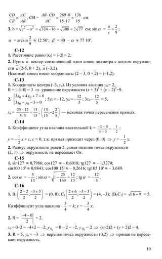 19
CD AC
CB AB
= , СВ =
289 8 136
15 17 15
AB CD
AC
⋅ ⋅
= =
⋅
см.
3. b = 2 2
324 16 308 2 77c a− = − = = см; sinα =
2
9
a
c
= ;
α = arcsin
2
9
≈ 12 50′; β = 90 – α ≈ 77 10′.
C-12
1. Расстояние равно |x0| = |–2| = 2.
2. Пусть а
r
вектор соединяющий один конец диаметра с центом окружно-
сти а
r
(2-5, 0 + 2), а
r
(–3,2).
Искомый конец имеет координаты (2 – 3, 0 + 2) = (–1,2).
С-13
1. Координаты центра (–3, y0). Из условия касания y0 = 2,
R = |–3–0| = 3 ⇒ уравнение окружности (х + 3)2
+ (y – 2)2
=9.
2. 0 0
0 0
3 4 7 0
3 5 0
x y
x y
+ + =⎧
⎨
− − =⎩
; 5y0 = –12, y0 = –
12
5
; 3x0 –
12
5
= 5,
x0 =
25 12 13
5 3 15
−
=
⋅
;
13 2
, 2
15 5
⎛ ⎞
−⎜ ⎟
⎝ ⎠
— искомая точка пересечения прямых.
C-14
1. Коэффициент угла наклона касательной k = 2 0 1
4 0 2
− −
= −
−
;
y = –
1
2
x + c, c = 0, т.к. прямая проходит через (0, 0) ⇒ y = –
1
2
x.
2. Радиус окружности равен 2, самая нижняя точка окружности
(2, 1) ⇒ окружность не пересекает Ох.
С-15
1. sin127 ≈ 0,7986; cos127 ≈ – 0,6018; tg127 ≈ – 1,3270;
sin100 15′ ≈ 0,9841; cos100 15′ ≈ – 0,2616; tg105 10′ ≈ – 3,689.
2. cosα = –
5
13
; sinα =
25 12
1
169 13
− = ; tgα = –
12
5
.
C-16
1. В1
2 2 3 3
;
2 2
− − +⎛ ⎞
⎜ ⎟
⎝ ⎠
= (0, 0); С1
2 6 3 3
;
2 2
+ − −⎛ ⎞
⎜ ⎟
⎝ ⎠
= (4, –3); |В1С1| = 16 9+ = 5.
Коэффициент угла наклона –
3
4
= k; y = –
3
4
x;
2. R =
4 0
2
− −
= 2.
x0 = 0–2 = –4+2 = –2; y 10 = 0 – 2 = –2, y 20 = 2 ⇒ (x+2)2 + (y + 2)2 = 4.
3. R = 5, y0 = –3 ⇒ верхняя точка окружности (0,2) ⇒ прямая не пересе-
кает окружность.
 