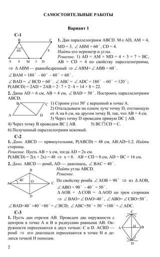2
САМОСТОЯТЕЛЬНЫЕ РАБОТЫ
Вариант 1
С-1
1. Дан параллелограмм АВСD. М∈AD, АМ = 4,
MD = 3, ∠ АВМ = 60
o
, CD = 4.
Найти его периметр и углы.
Решение. 1) AD = АМ + MD = 4 + 3 = 7 = ВС,
АВ = CD = 4 по свойству параллелограмма,
⇒ ∆ ABM — равнобедренный ⇒ ∠ АВМ= ∠ АВВ = 60 o
.
∠ ВАМ = 180
o
– 60
o
– 60
o
= 60
o
.
∠ ВАD = ∠ BCD = 60 o
. ∠ АВC = ∠ ADC = 180 o
– 60 o
= 120 o
;
P(ABCD) = 2AD + 2AB = 2⋅ 7 + 2⋅ 4 = 14 + 8 = 22.
2. Даны AD = 6 см, АВ = 4 см, ∠ BAD = 50
o
. Построить параллелограмм
ABCD.
1) Строим угол 50˚ с вершиной в точке А.
2) Откладываем на одном луче точку D, отстающую
от А на 6 см, на другом точку В, так, что АВ = 4 см.
3) Через точку D проводим прямую DC || АВ.
4) Через точку В проводим ВС || АВ. 5) ВС I CD = С.
6) Полученный параллелограмм искомый.
С-2
1. Дано. ABCD — прямоугольник, Р(ABCD) = 48 см, AB:AD=1:2. Найти
стороны.
Решение. Пусть АВ = х см, тогда AD = 2х см.
Р(ABCD) = 2(х + 2х) = 48 ⇒ х = 8. АВ = CD = 8 см, AD = ВС = 16 см.
2. Дано. ABCD — ромб, AD — диагональ, ∠ ВАС = 40 o
.
Найти углы ABCD.
Решение.
По свойству ромба ∠ АОВ = 90
o
⇒ из ∆ АОВ,
∠ АВО = 90
o
– 40
o
= 50
o
.
∆ АОВ = ∆ СОВ = ∆ АOD по трем сторонам
⇒ ∠ ВАО= ∠ DAO=40
o
, ∠ АВО= ∠ СВО=50
o
.
∠ BAD=40 o
+40 o
=80 o
= ∠ BCD; ∠ ABC=50 o
+ 50 o
=100 o
= ∠ ADC.
С-3
1. Пусть дан отрезок АВ. Проведем две окружности с
центром в точке А и В и радиусами равными АВ. Ок-
ружности пересекаются в двух точках: С и D. ACBD —
ромб ⇒ его диагонали пересекаются в точке Н и де-
лятся точкой Н пополам.
А
В С
D
4
4 3М
60 o
А
В С
D
А
В
О С
D
40o
А
С
D
ВН
 
