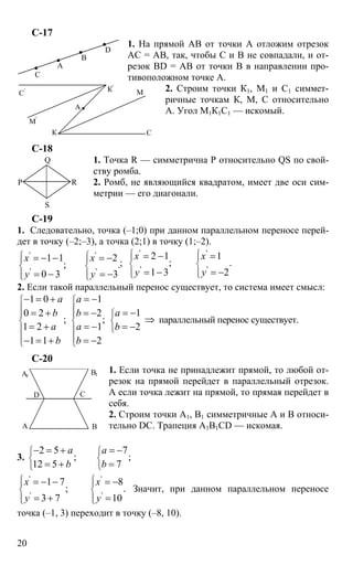 20
С-17
1. На прямой АВ от точки А отложим отрезок
АС = АВ, так, чтобы С и В не совпадали, и от-
резок BD = АВ от точки В в направлении про-
тивоположном точке А.
2. Строим точки К1, М1 и С1 симмет-
ричные точкам К, М, С относительно
А. Угол М1К1С1 — искомый.
С-18
1. Точка R — симметрична Р относительно QS по свой-
ству ромба.
2. Ромб, не являющийся квадратом, имеет две оси сим-
метрии — его диагонали.
С-19
1. Следовательно, точка (–1;0) при данном параллельном переносе перей-
дет в точку (–2;–3), а точка (2;1) в точку (1;–2).
' '
' '
1 1 2
; .
0 3 3
x x
y y
⎧ ⎧⎪ ⎪
⎨ ⎨
⎪ ⎪⎩ ⎩
= − − = −
= − = −
;
' '
' '
2 1 1
; .
1 3 2
x x
y y
⎧ ⎧⎪ ⎪
⎨ ⎨
⎪ ⎪⎩ ⎩
= − =
= − = −
2. Если такой параллельный перенос существует, то система имеет смысл:
1 0 1
10 2 2
; ;
1 2 1 2
1 1 2
a a
ab b
a a b
b b
⎧ ⎧
⎪ ⎪
⎧⎪ ⎪
⎨ ⎨ ⎨
⎩⎪ ⎪
⎪ ⎪⎩ ⎩
− = + = −
= −= + = −
⇒
= + = − = −
− = + = −
параллельный перенос существует.
С-20
1. Если точка не принадлежит прямой, то любой от-
резок на прямой перейдет в параллельный отрезок.
А если точка лежит на прямой, то прямая перейдет в
себя.
2. Строим точки А1, В1 симметричные А и В относи-
тельно DC. Трапеция A1B1CD — искомая.
3.
2 5 7
; ;
12 5 7
a a
b b
⎧ ⎧
⎨ ⎨
⎩ ⎩
− = + = −
= + =
' '
' '
1 7 8
; .
3 7 10
x x
y y
⎧ ⎧⎪ ⎪
⎨ ⎨
⎪ ⎪⎩ ⎩
= − − = −
= + =
Значит, при данном параллельном переносе
точка (–1, 3) переходит в точку (–8, 10).
А
В
С
D
А
К С
М
М'
К'
С'
Р
Q
S
R
А В
С
А1
В1
D
 